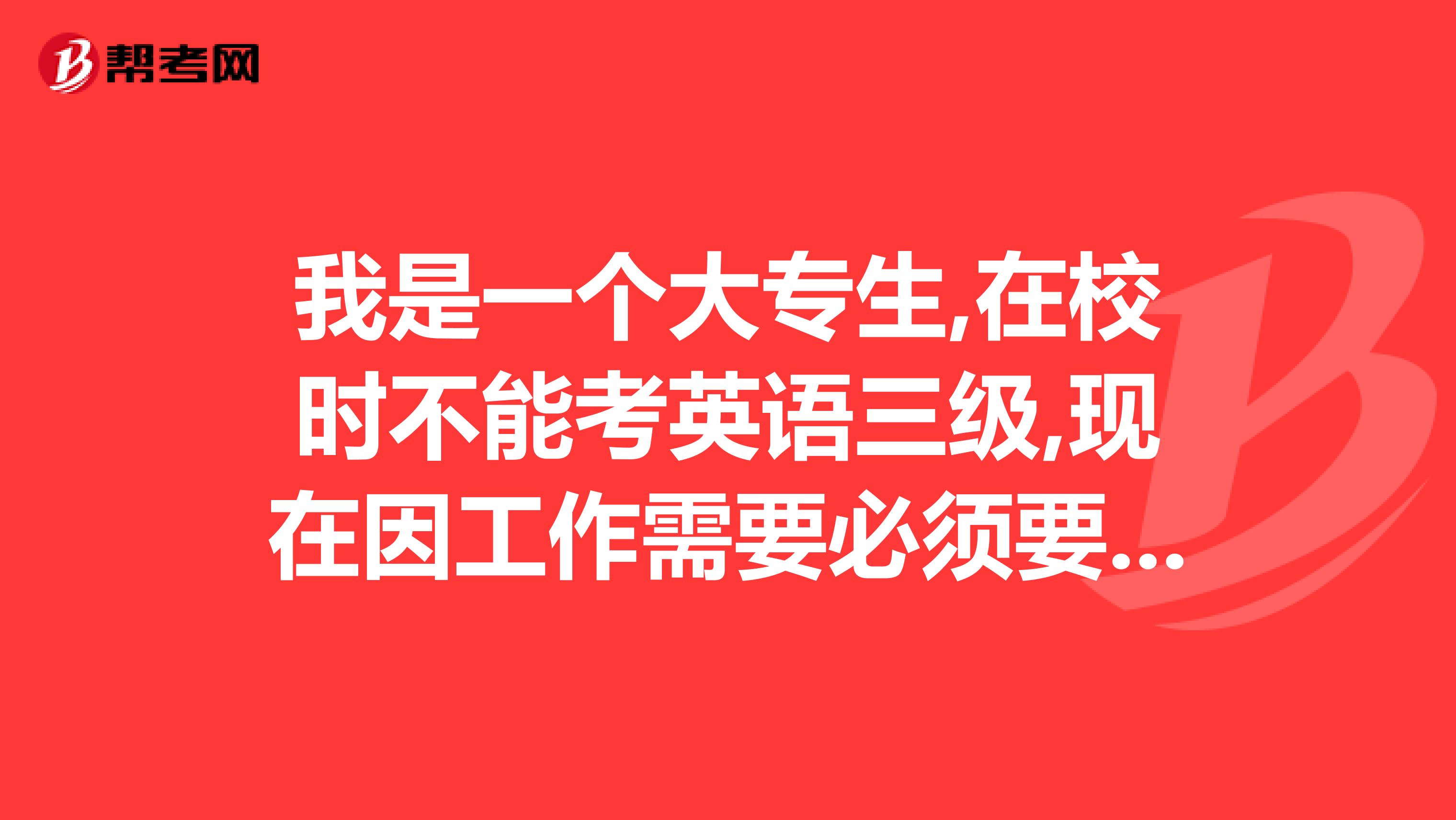 我是一个大专生,在校时不能考英语三级,现在因工作需要必须要考三级,请问现在英语三级如何考?