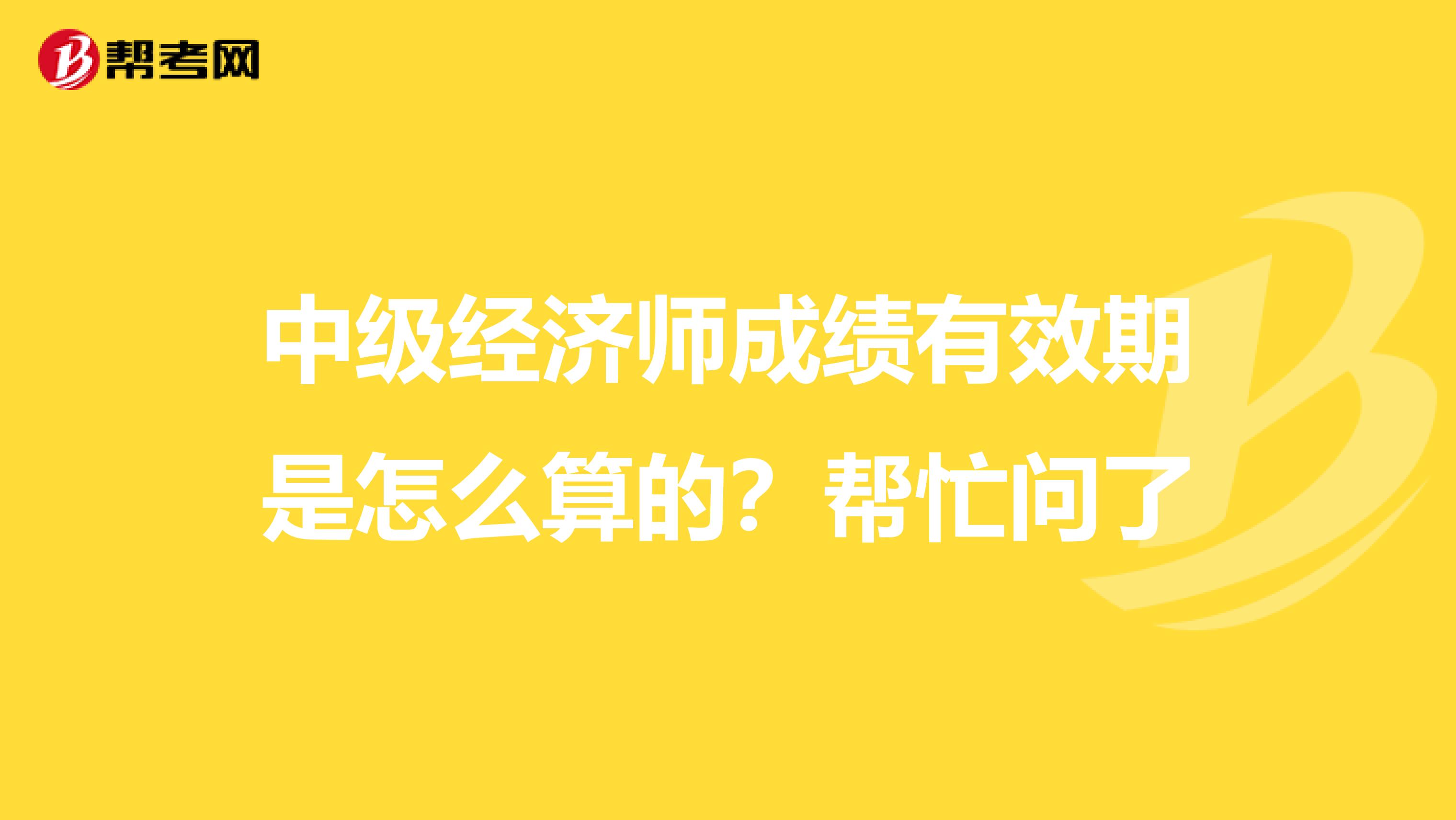 中级经济师成绩有效期是怎么算的？帮忙问了