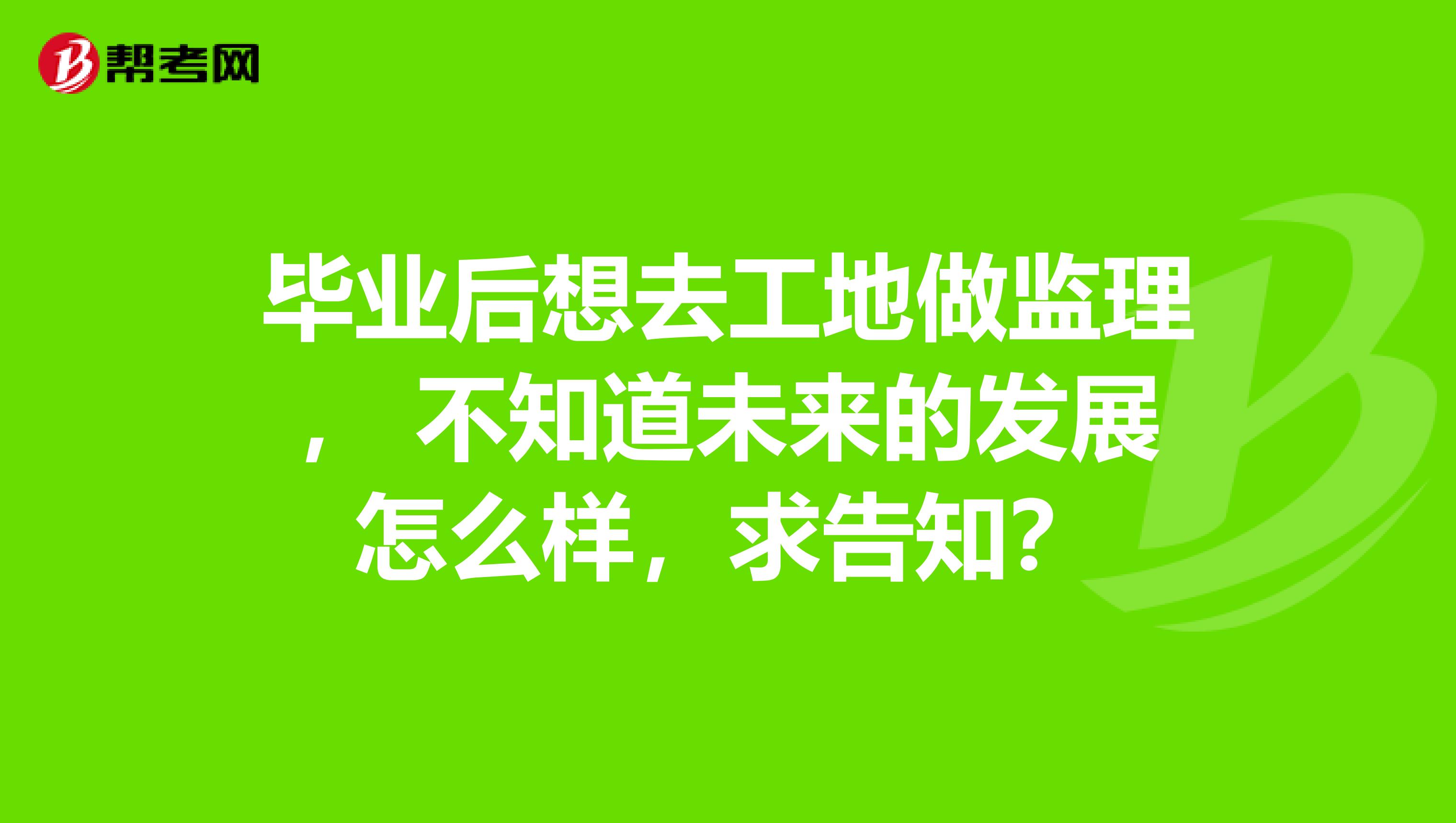 毕业后想去工地做监理， 不知道未来的发展怎么样，求告知？