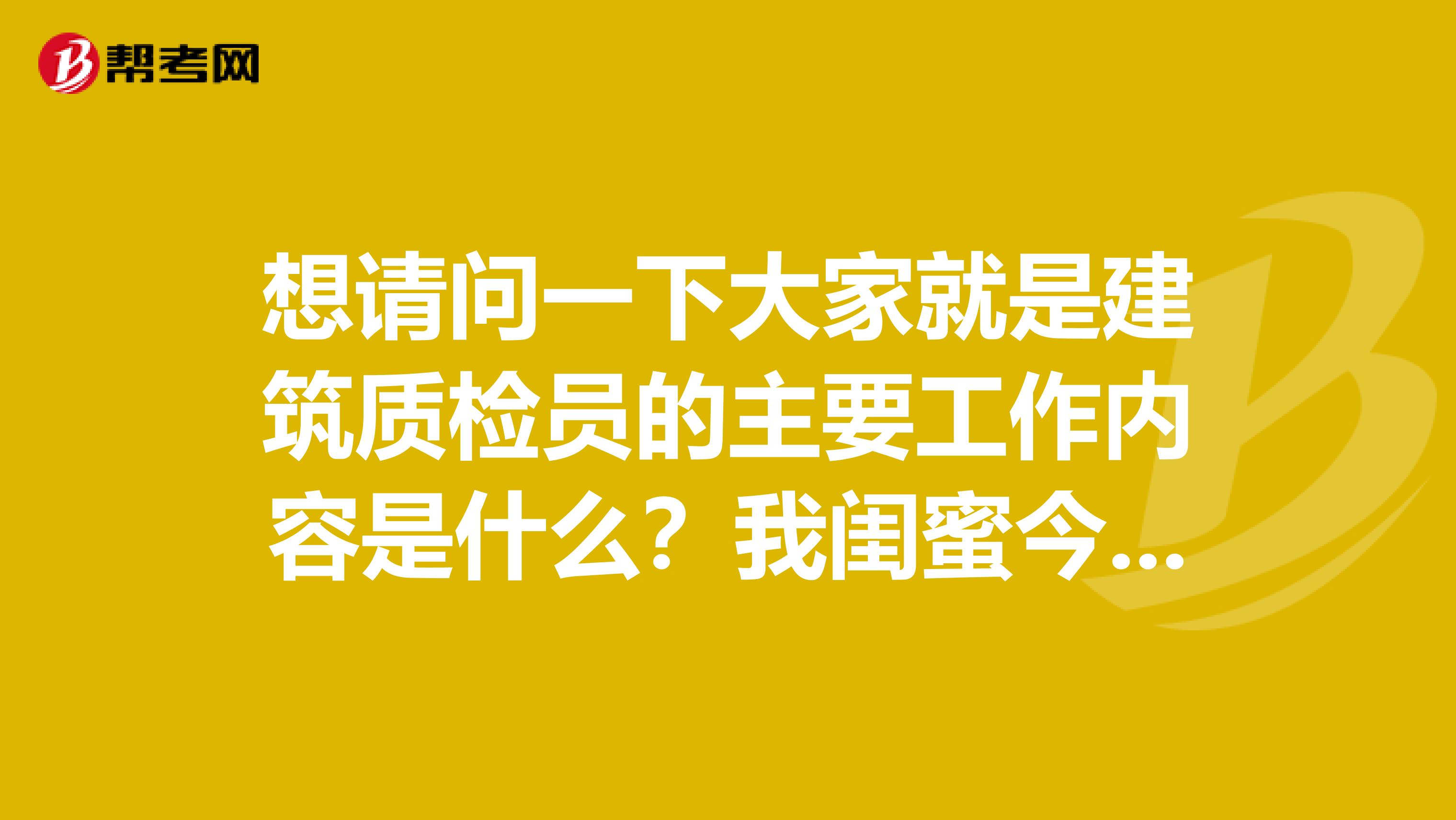 想请问一下大家就是建筑质检员的主要工作内容是什么？我闺蜜今年刚取得证书，准备去一个建筑企业面试！