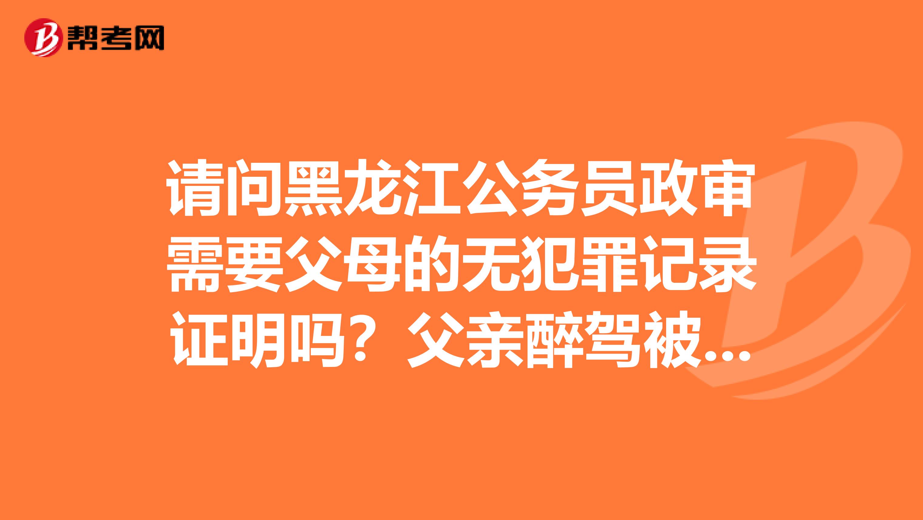 请问黑龙江公务员政审需要父母的无犯罪记录证明吗?父亲醉驾被刑拘一个月和参与诈骗被判罚款会影响政审吗