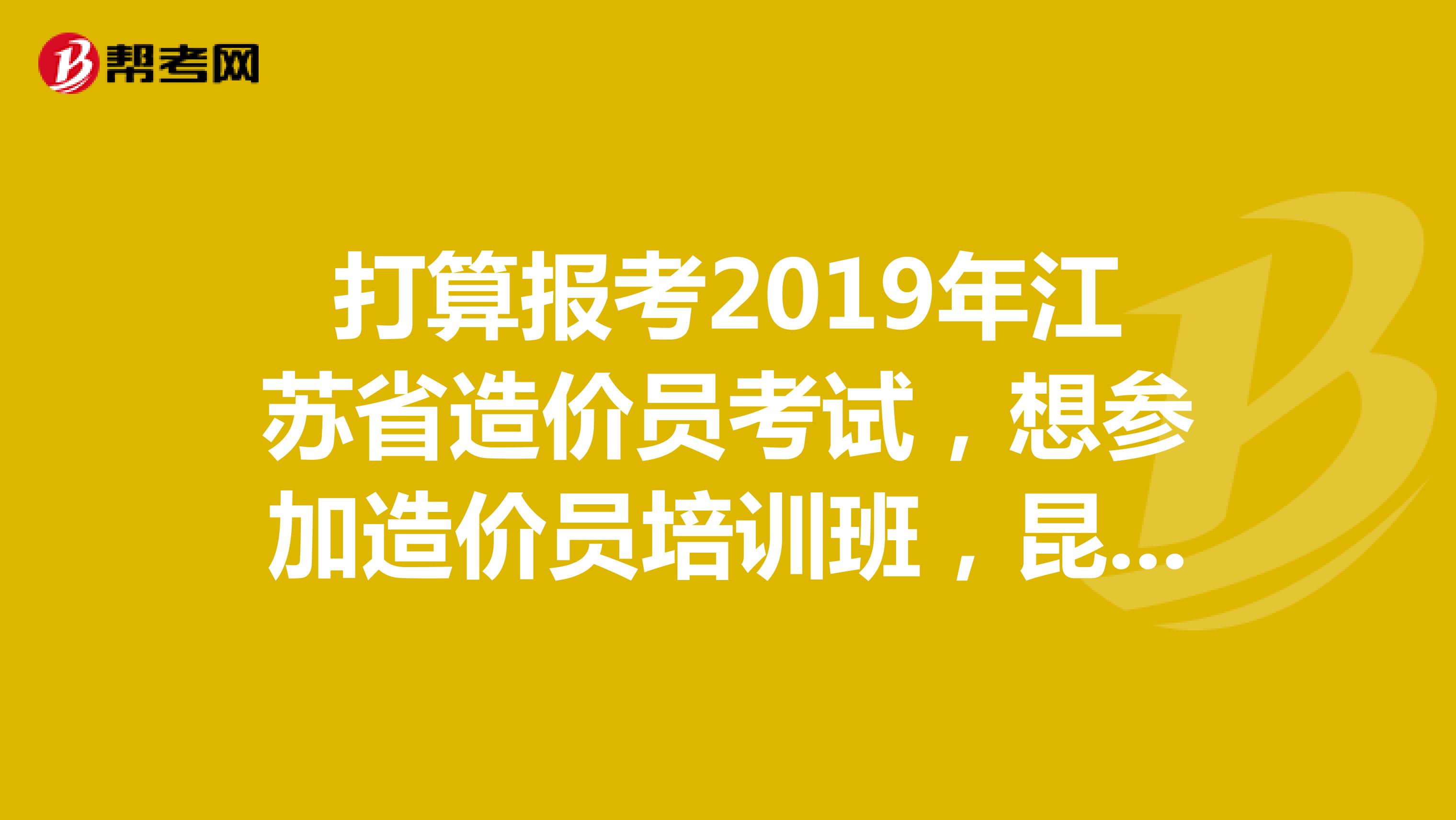 打算报考2019年江苏省造价员考试，想参加造价员培训班，昆山有什么好的造价员培训班吗？求推荐。。。