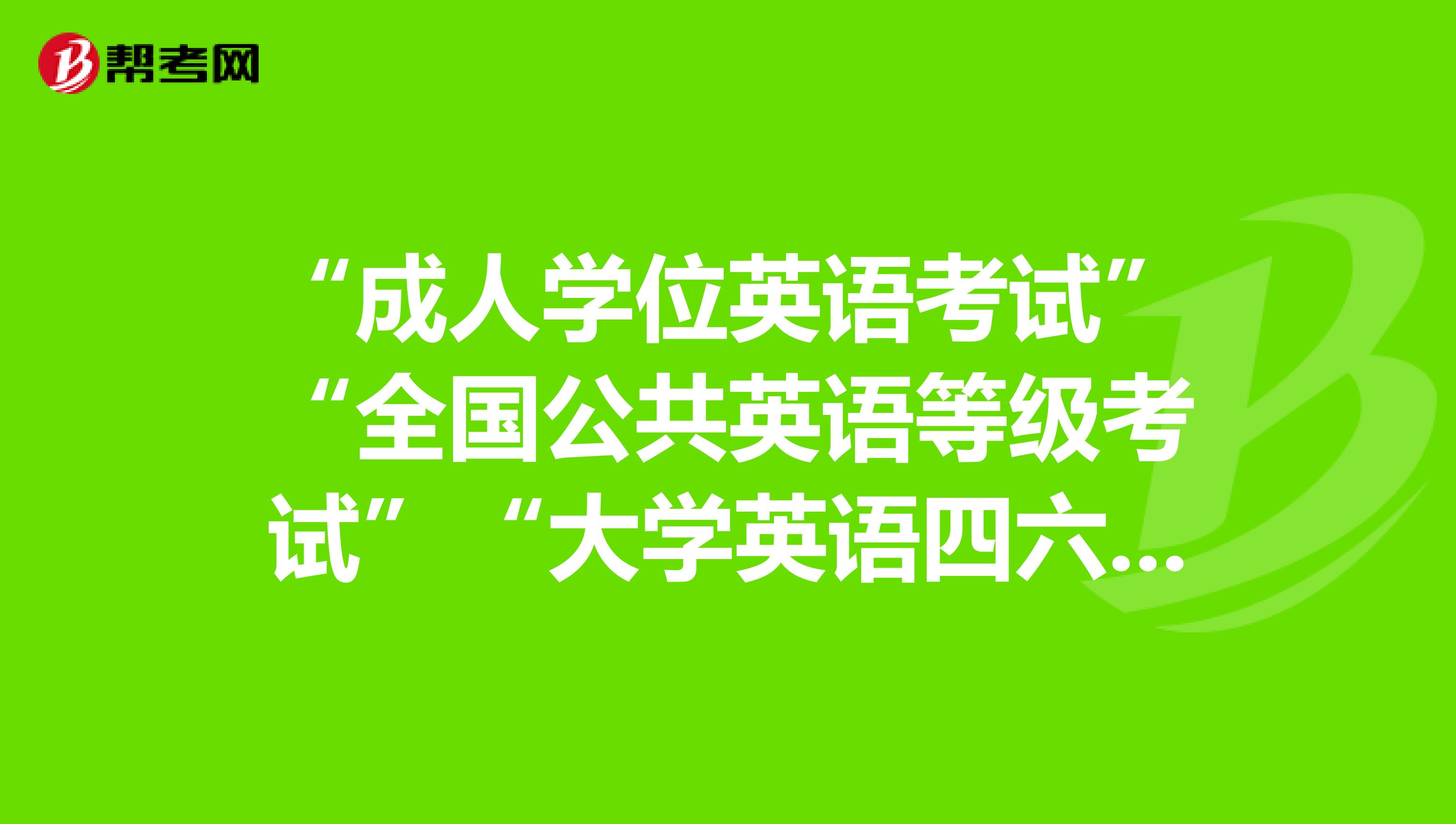 “成人学位英语考试”“全国公共英语等级考试”“大学英语四六级”。