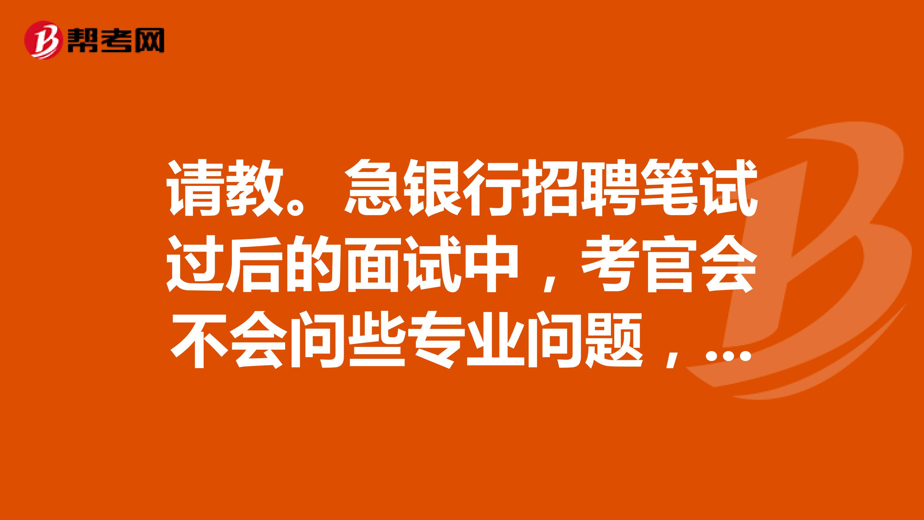 请教。急银行招聘笔试过后的面试中，考官会不会问些专业问题，怎么备考？？？？？