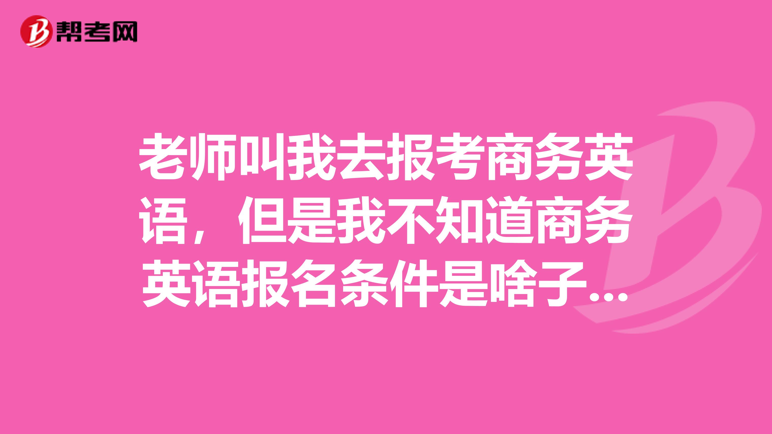 老師叫我去報(bào)考商務(wù)英語，但是我不知道商務(wù)英語報(bào)名條件是啥子？求告知
