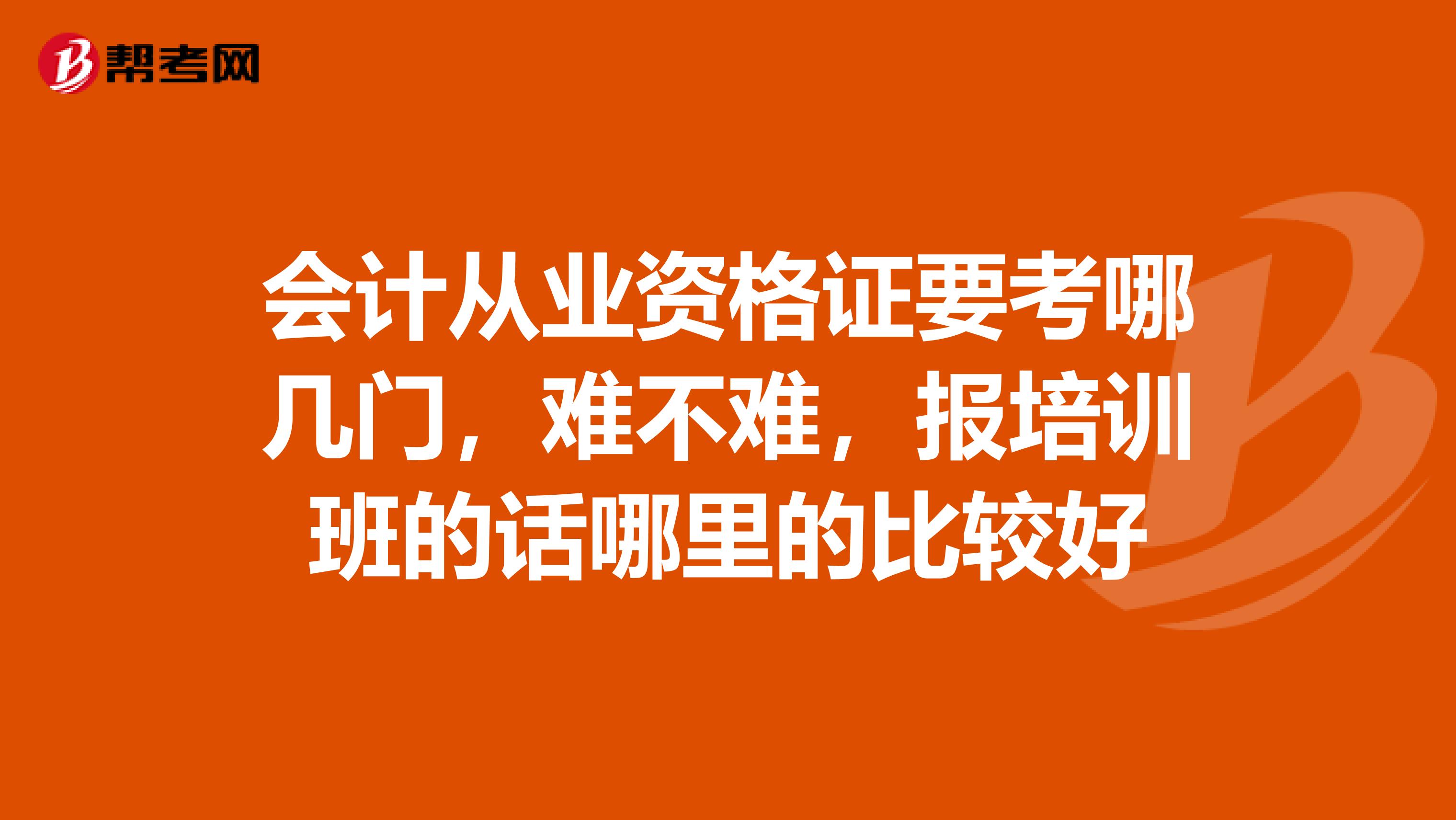 会计从业资格证要考哪几门,难不难,报培训班的话哪里的比较好