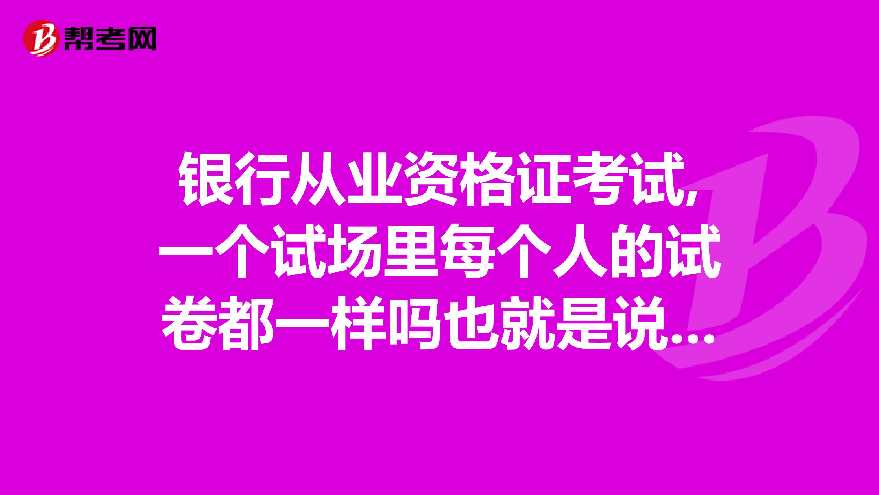 银行从业资格证考试,一个试场里每个人的试卷都一样吗也就是说跟坐在边上的人跟你的试卷一模一样吗