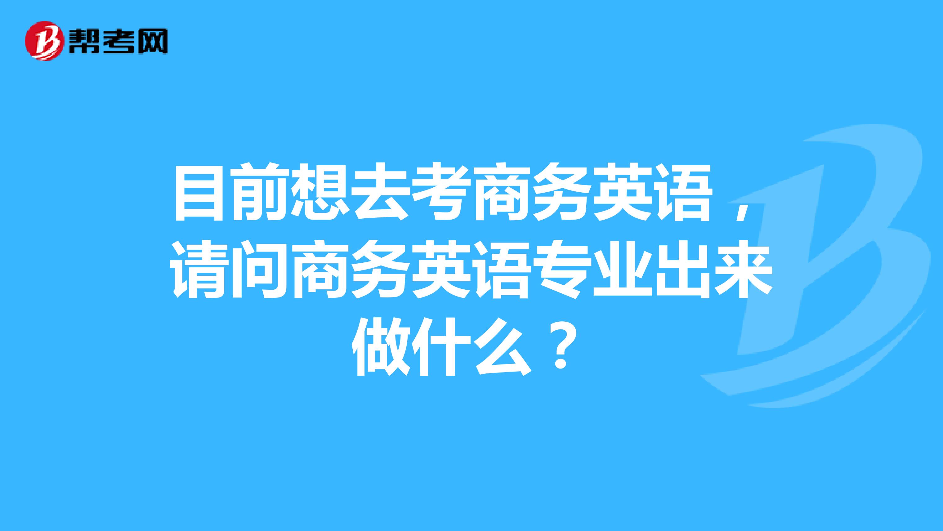 目前想去考商务英语，请问商务英语专业出来做什么？