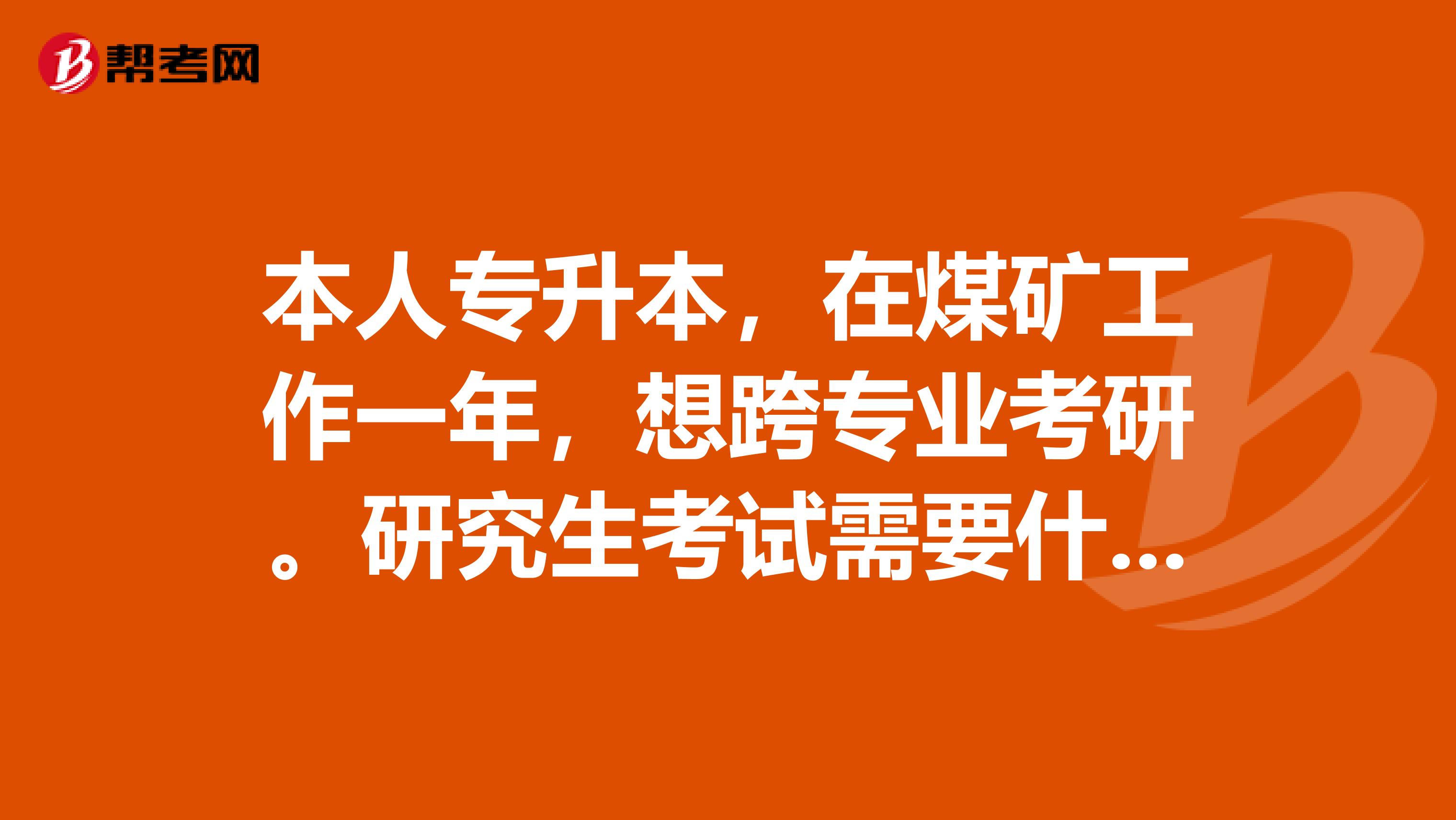 本人专升本,在煤矿工作一年,想跨专业考研。研究生考试需要什么条件?