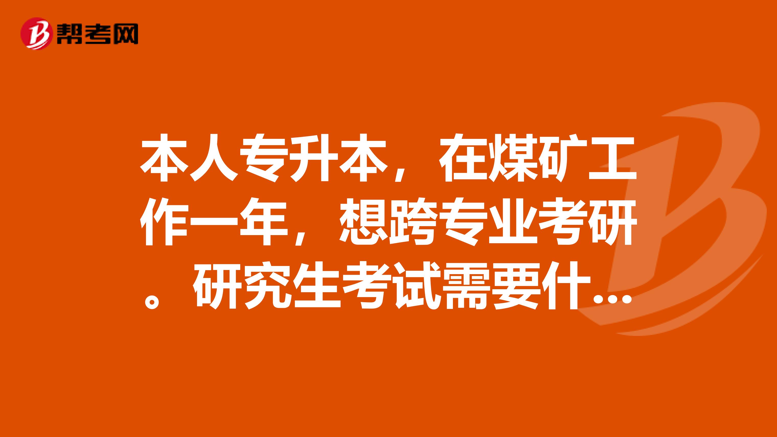 本人专升本，在煤矿工作一年，想跨专业考研。研究生考试需要什么条件？