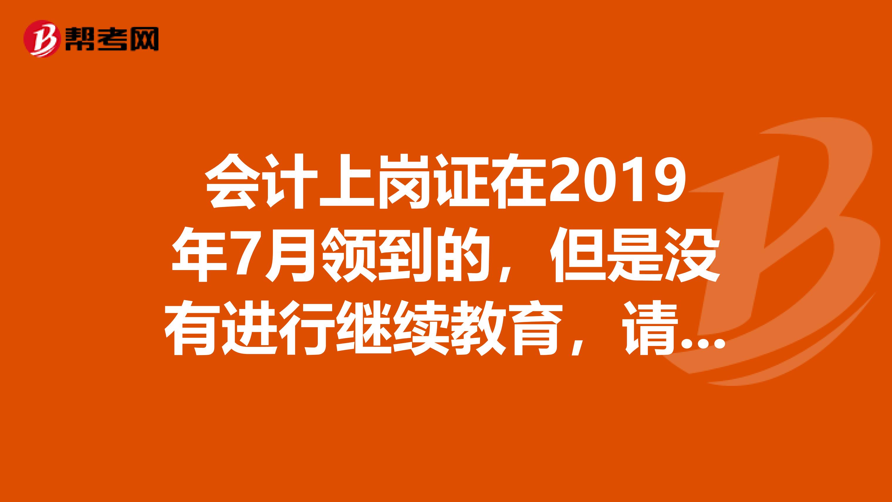 会计上岗证在2019年7月领到的,但是没有进行继续教育,请问现在是否已经过期,急求高手解答