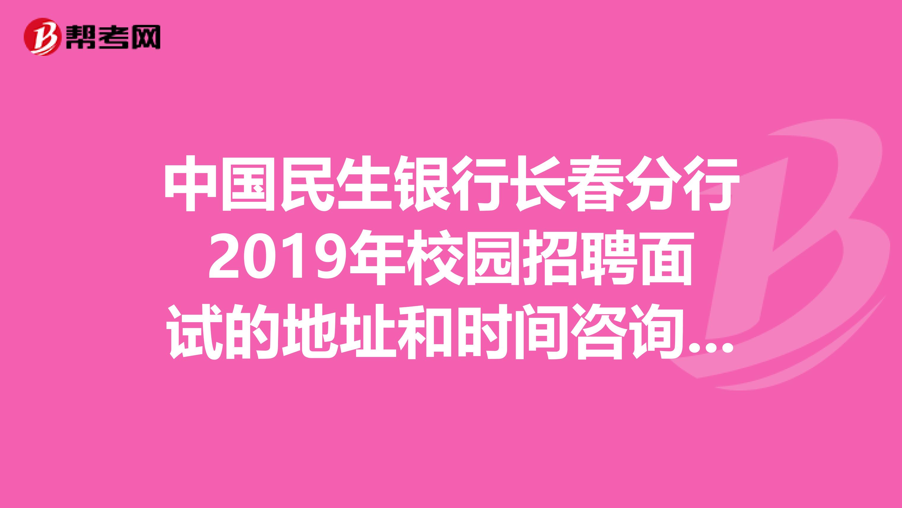 中国民生银行长春分行2019年校园招聘面试的地址和时间咨询电话不小心把通知短信给删掉了急求