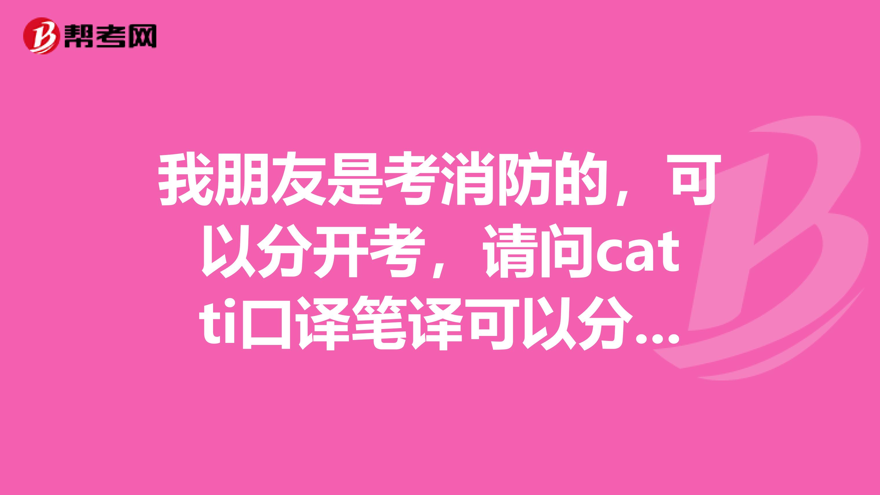 我朋友是考消防的,可以分开考,请问catti口译笔译可以分开考吗,分开拿证吗?