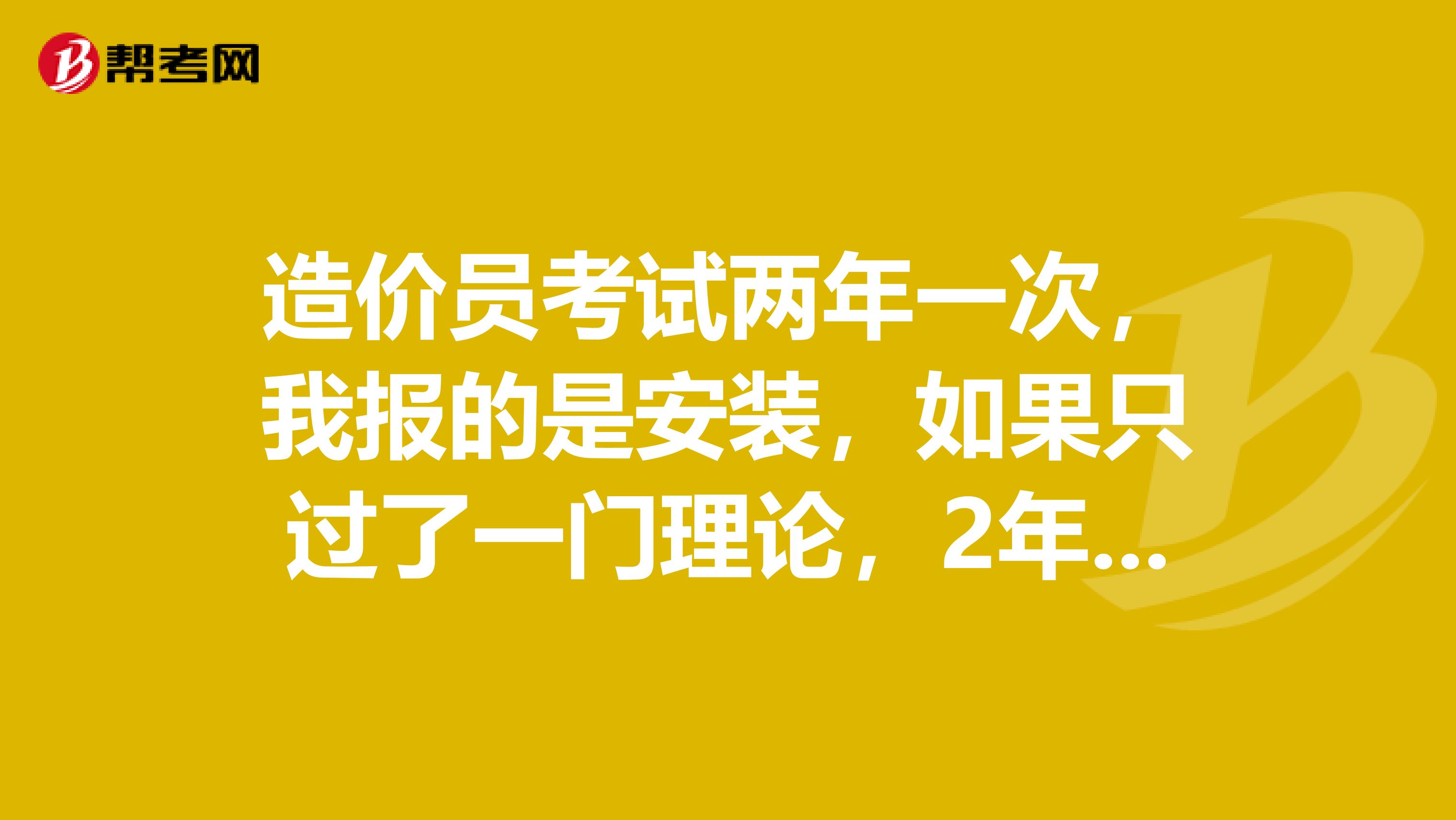 造价员考试两年一次，我报的是安装，如果只过了一门理论，2年后理论还得再考吗？