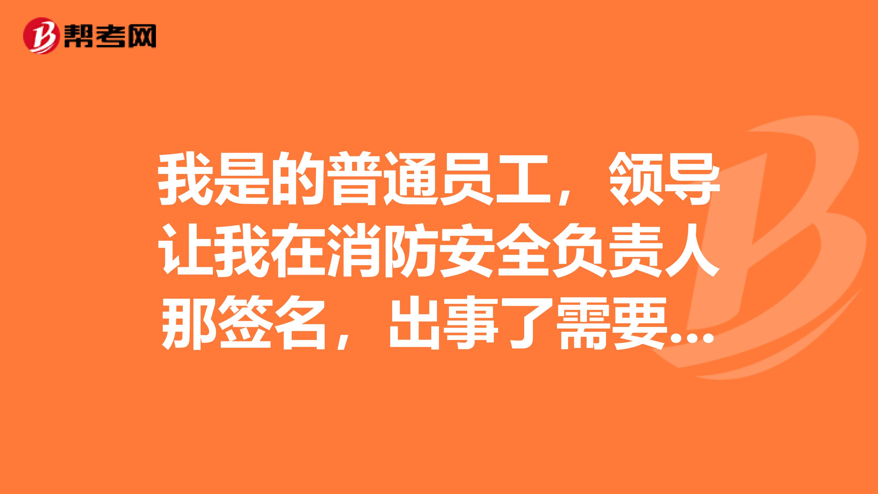 我是的普通员工，领导让我在消防安全负责人那签名，出事了需要负责么，负哪些责任，后果呢？能更改么？