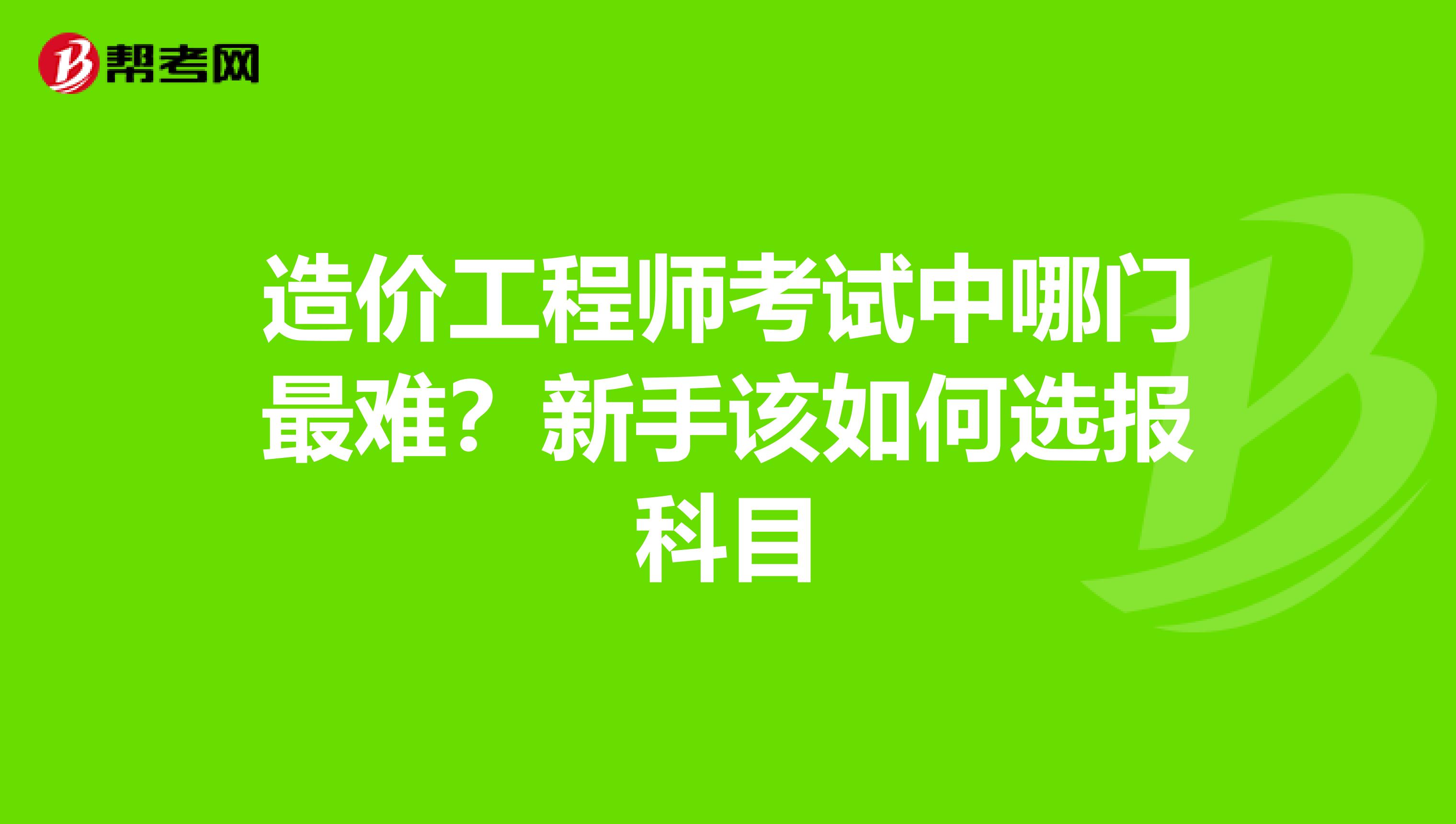 造价工程师考试中哪门最难？新手该如何选报科目