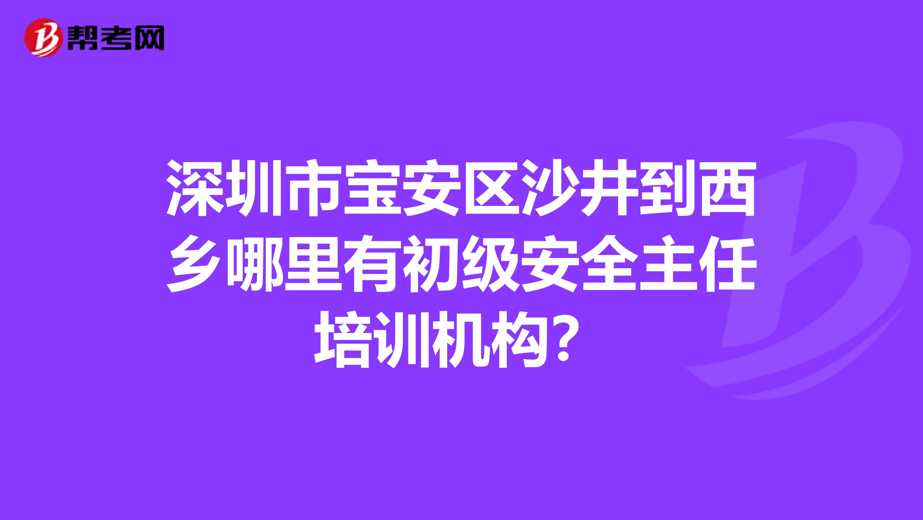 深圳市宝安区沙井到西乡哪里有初级安全主任培训机构？