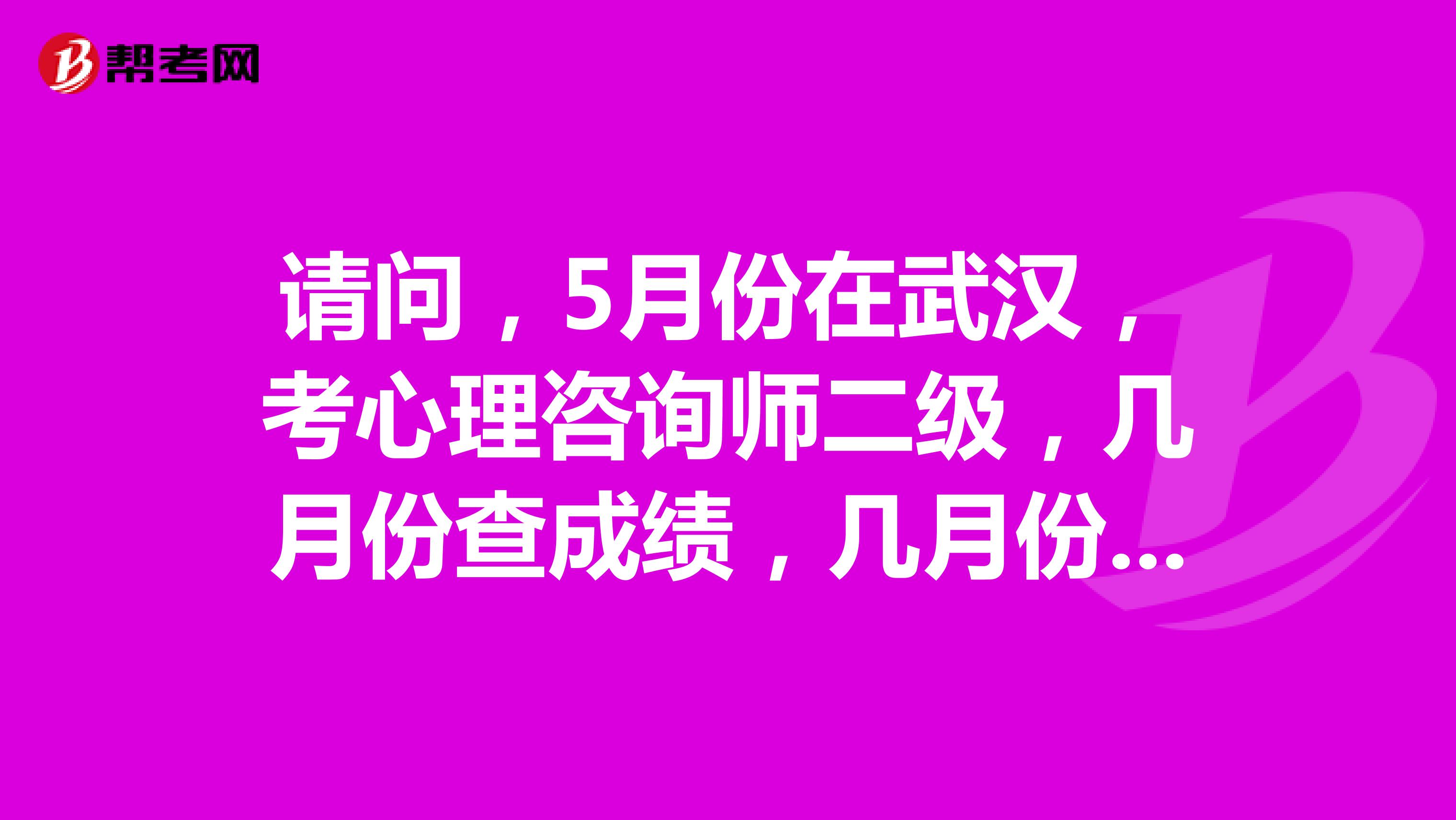 请问，5月份在武汉，考心理咨询师二级，几月份查成绩，几月份取证？