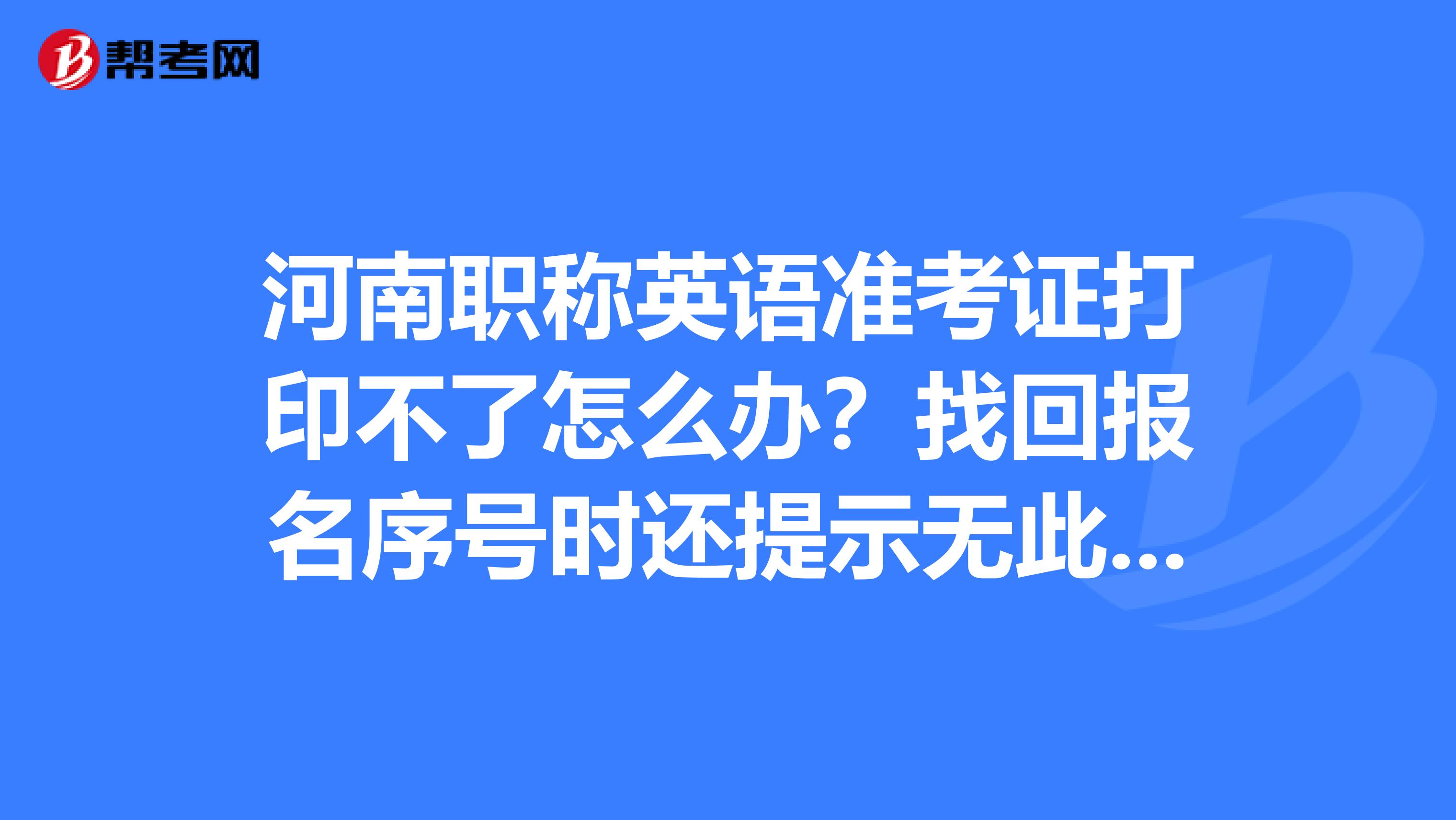 河南职称英语准考证打印不了怎么办?找回报名序号时还提示无此人信息,但报名时成功了啊,急人