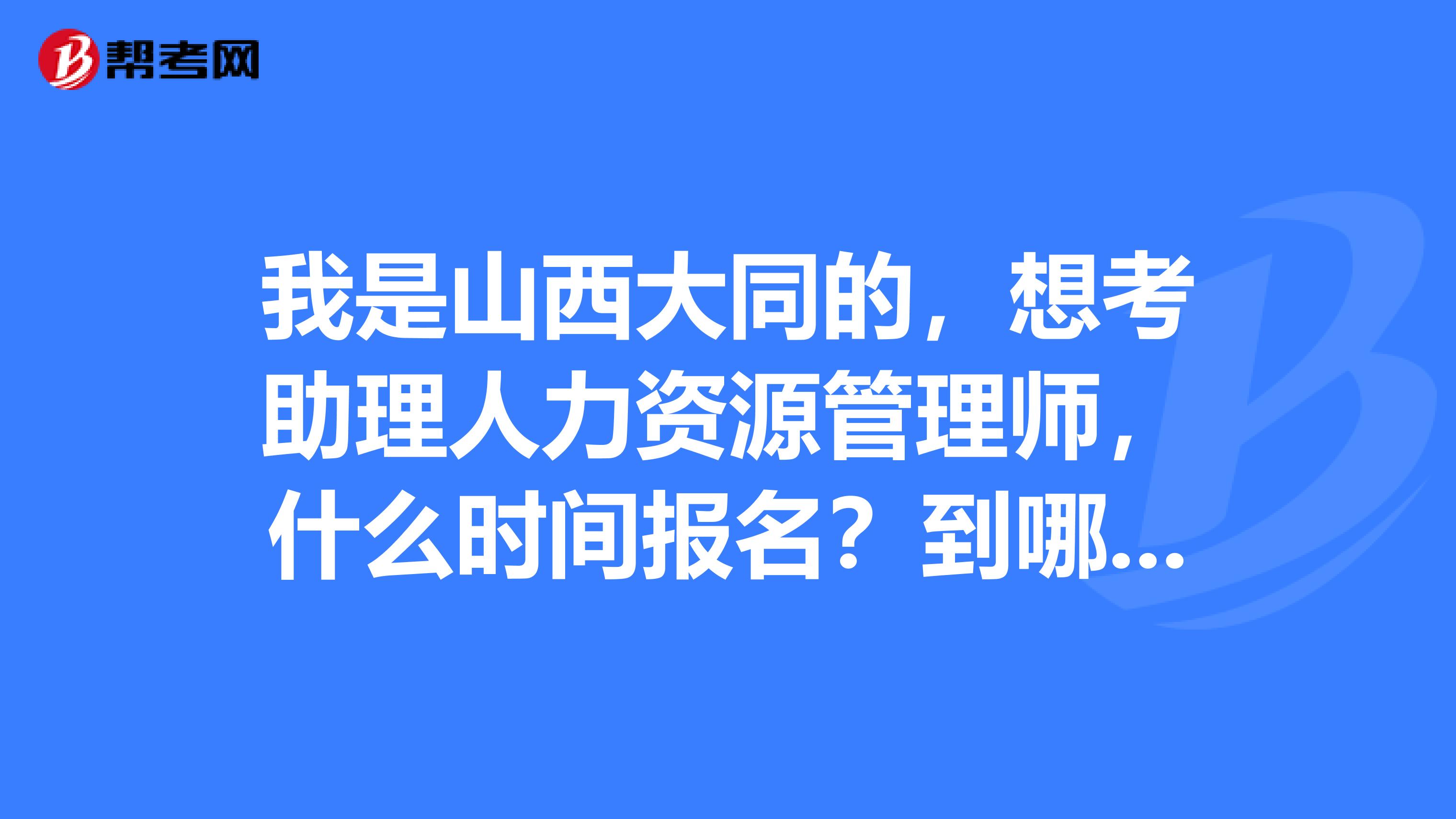 我是山西大同的,想考助理人力资源管理师,什么时间报名?到哪报名?