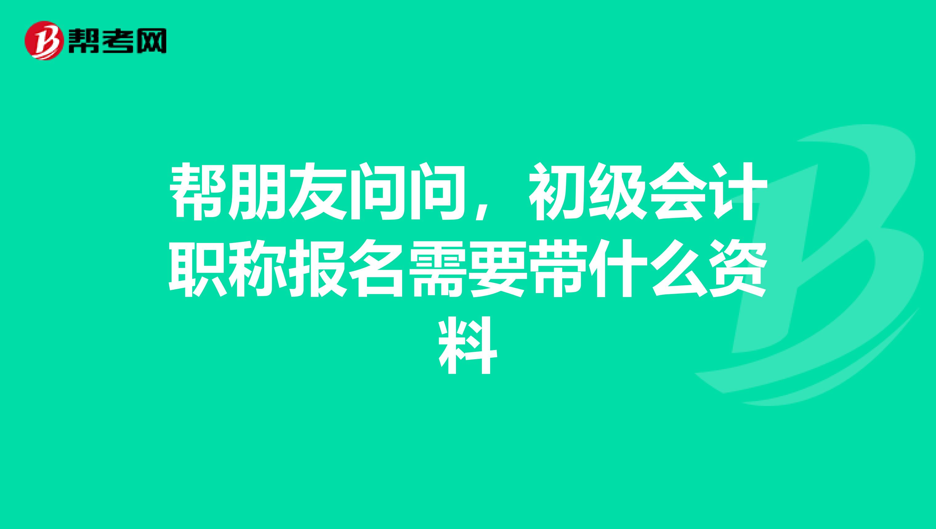 帮朋友问问,初级会计职称报名需要带什么资料