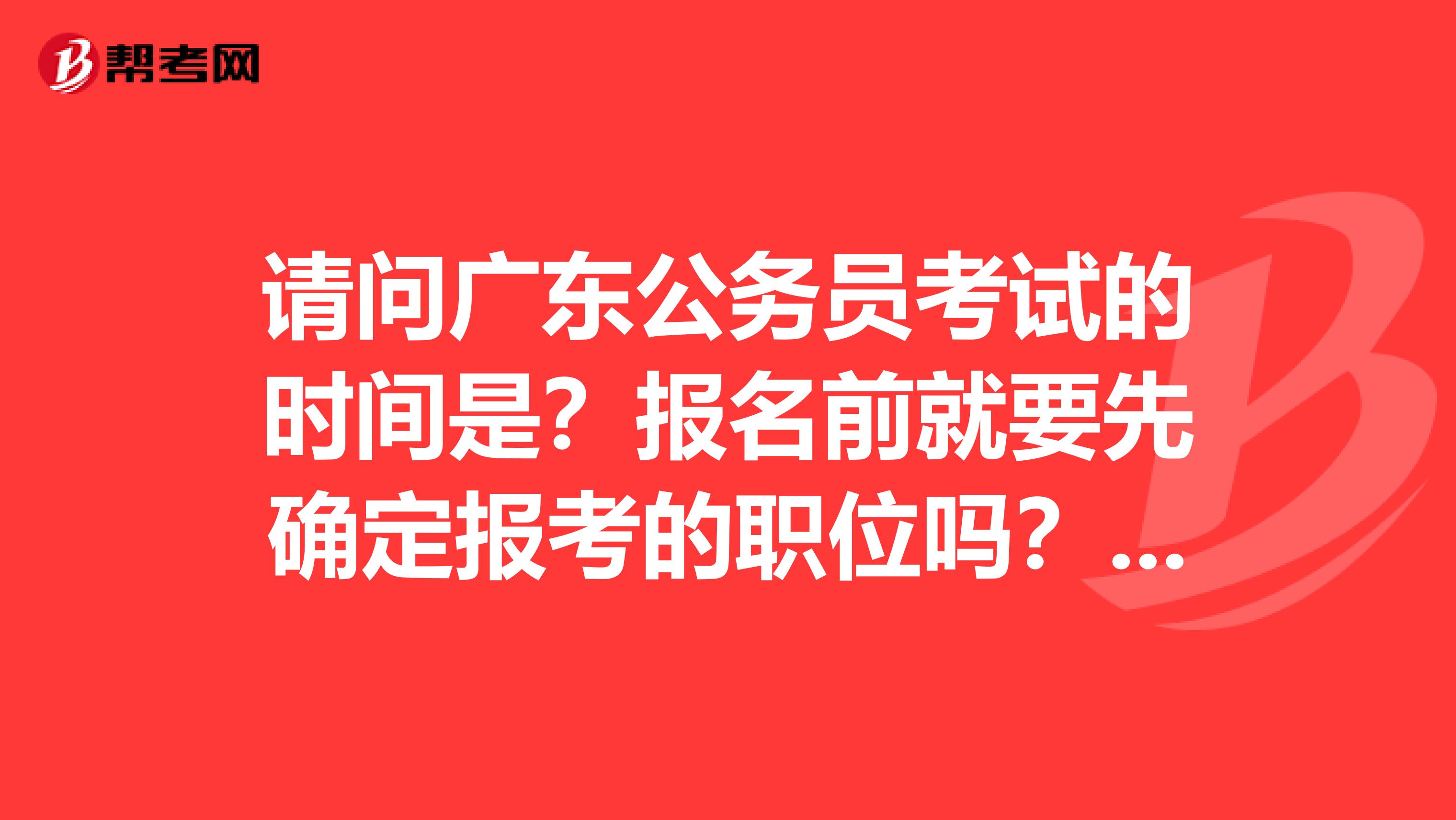 请问广东公务员考试的时间是？报名前就要先确定报考的职位吗？麻烦各位能者回答我的问题，感激不尽