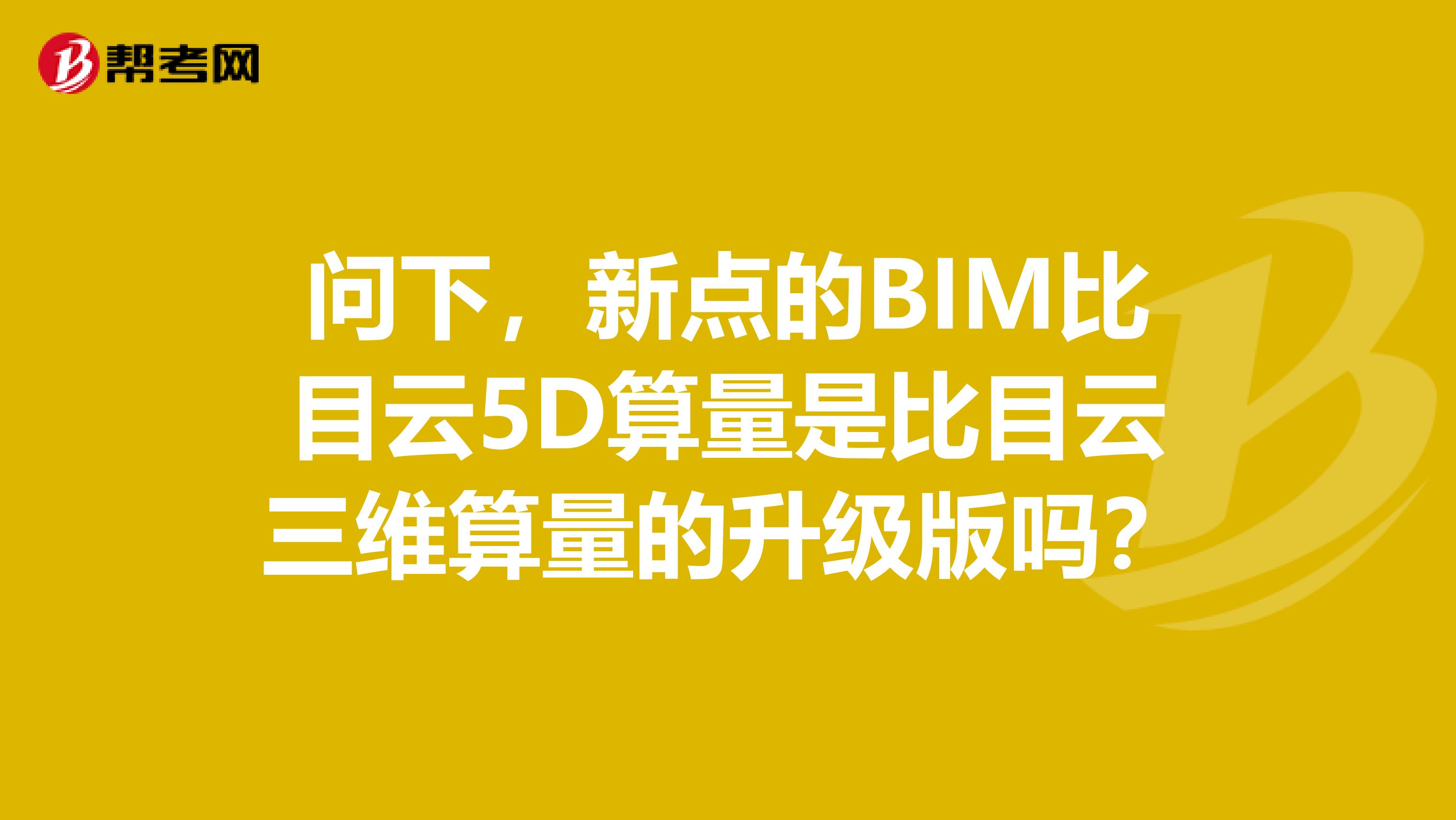 问下,新点的BIM比目云5D算量是比目云三维算量的升级版吗?