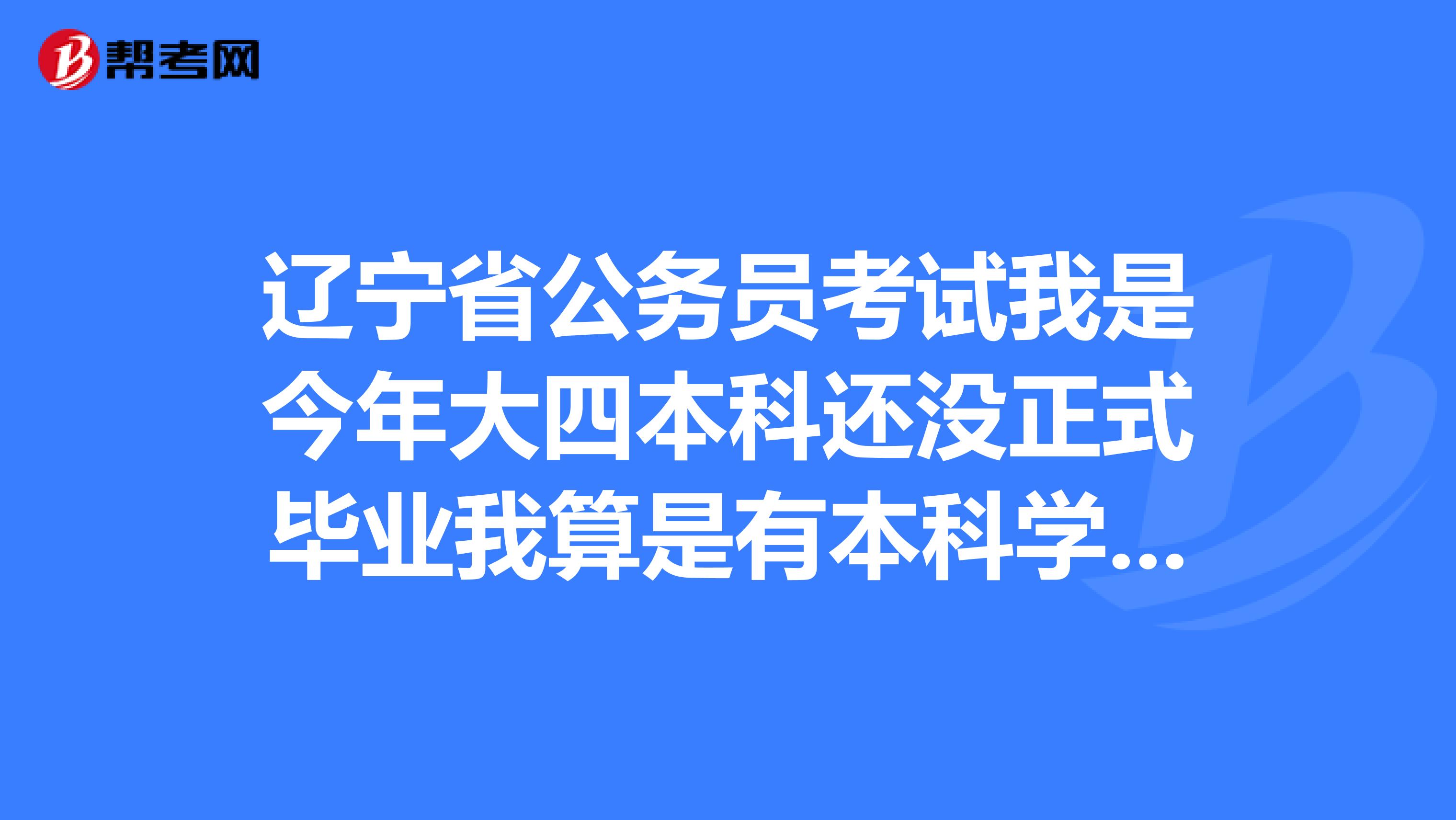 辽宁省公务员考试我是今年大四本科还没正式毕业我算是有本科学历吗还有报考的岗位需要学士学位