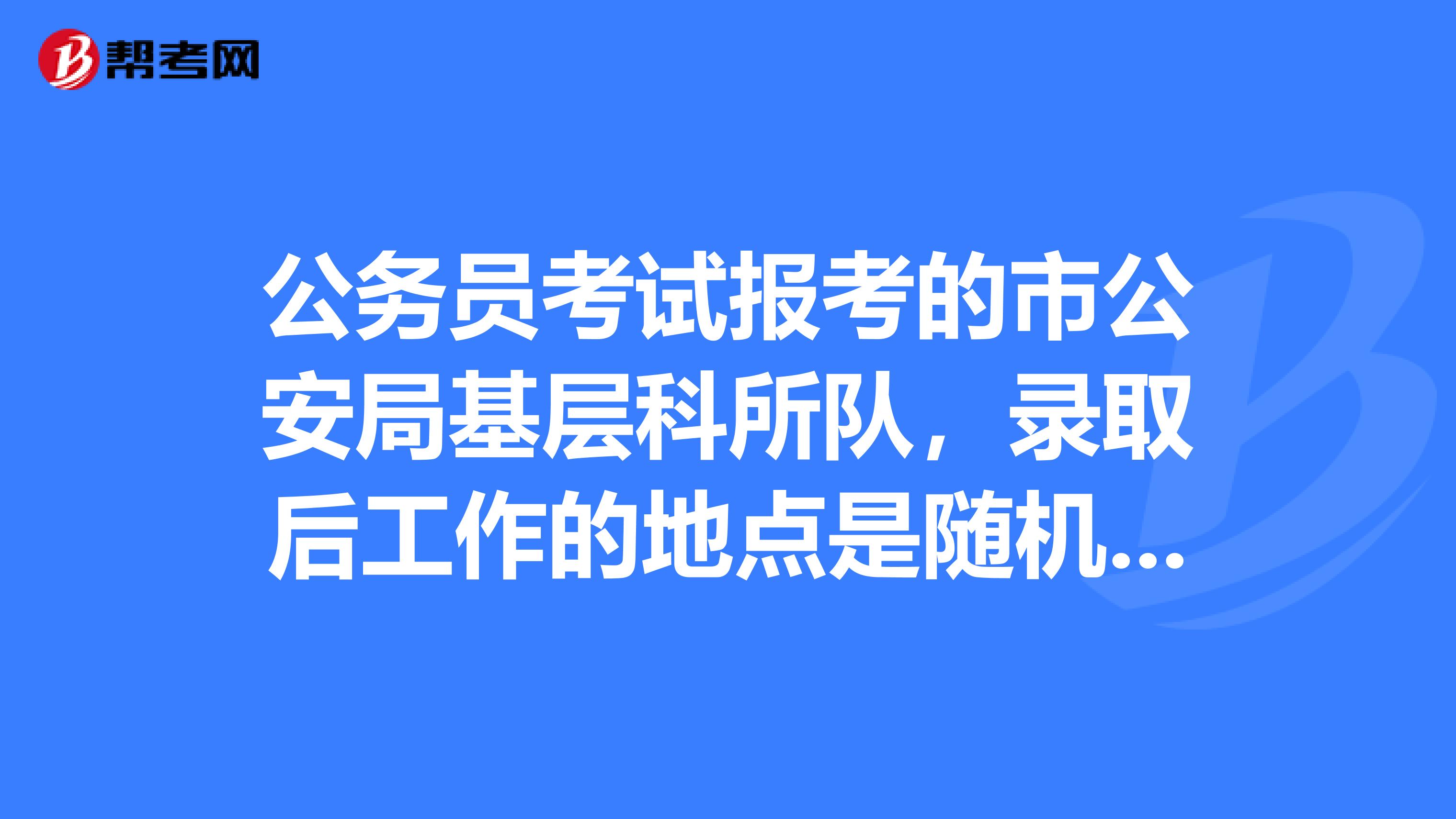公务员考试报考的市公安局基层科所队,录取后工作的地点是随机分到一个乡下派出所还是根据住址就近分配