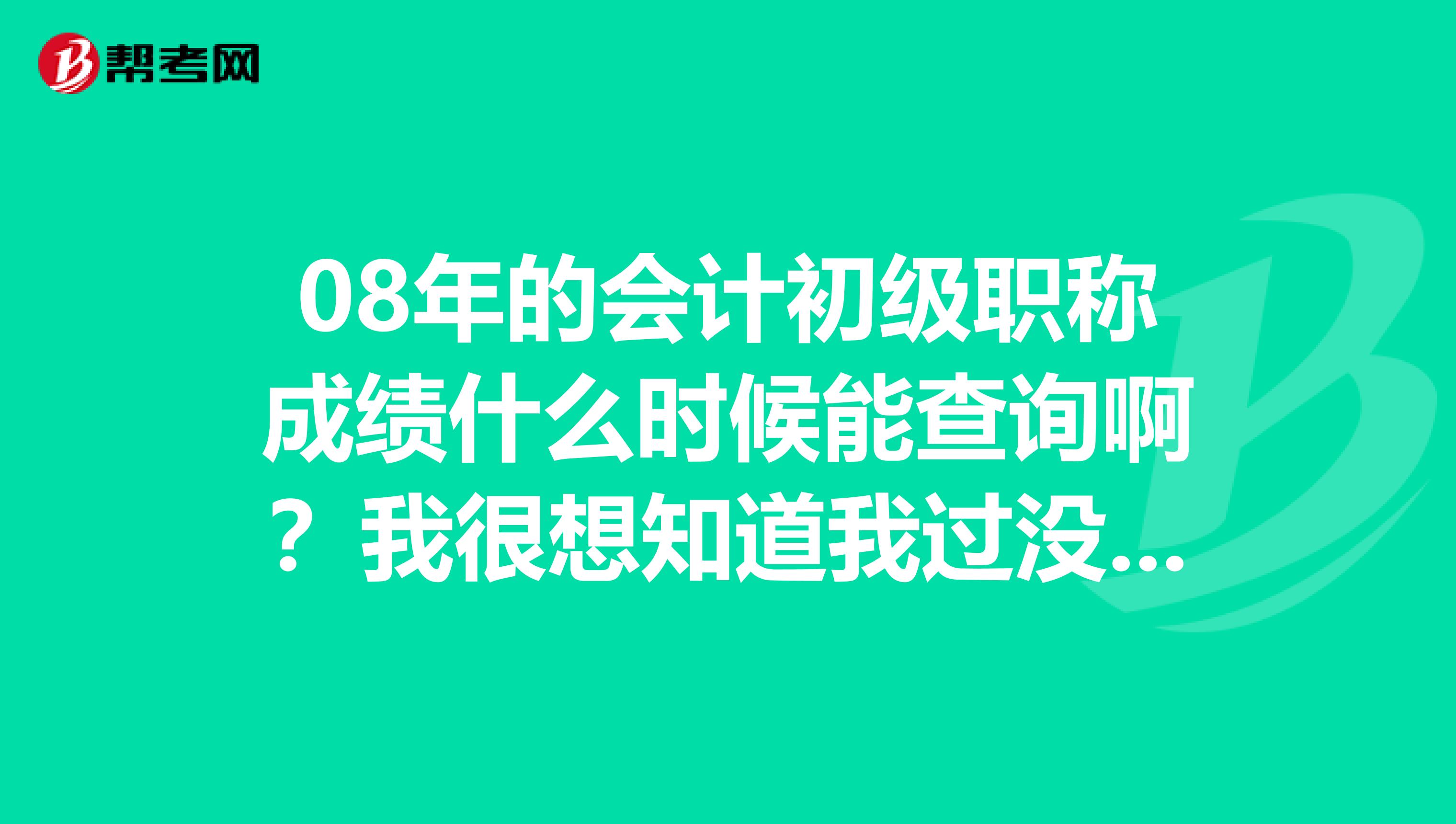 08年的会计初级职称成绩什么时候能查询啊？我很想知道我过没过谢谢回答