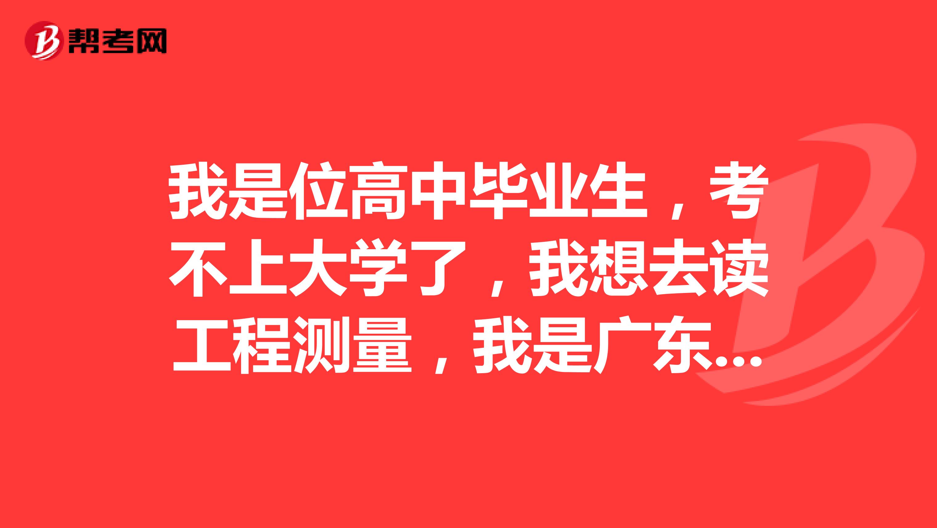 我是位高中毕业生，考不上大学了，我想去读工程测量，我是广东省的，希望在广东省找一间工程测量学校.