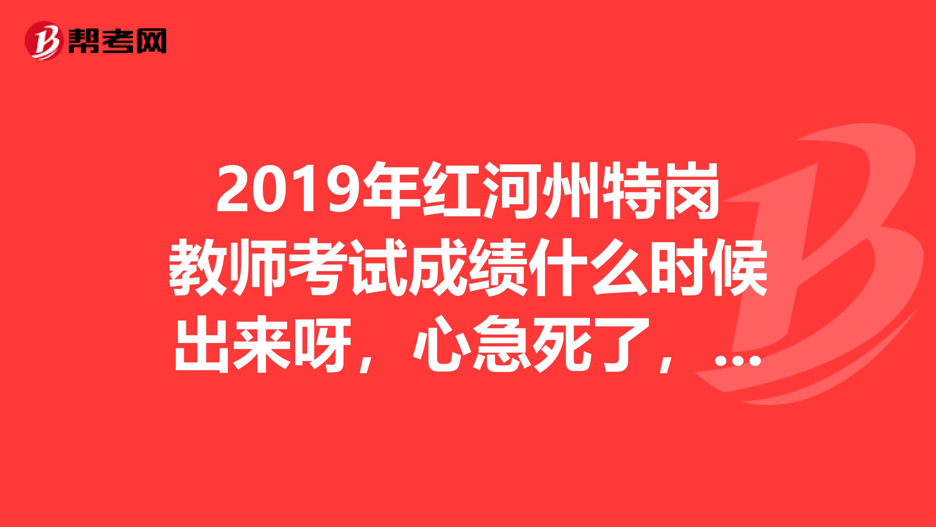 2019年红河州特岗教师考试成绩什么时候出来呀,心急死了,求解