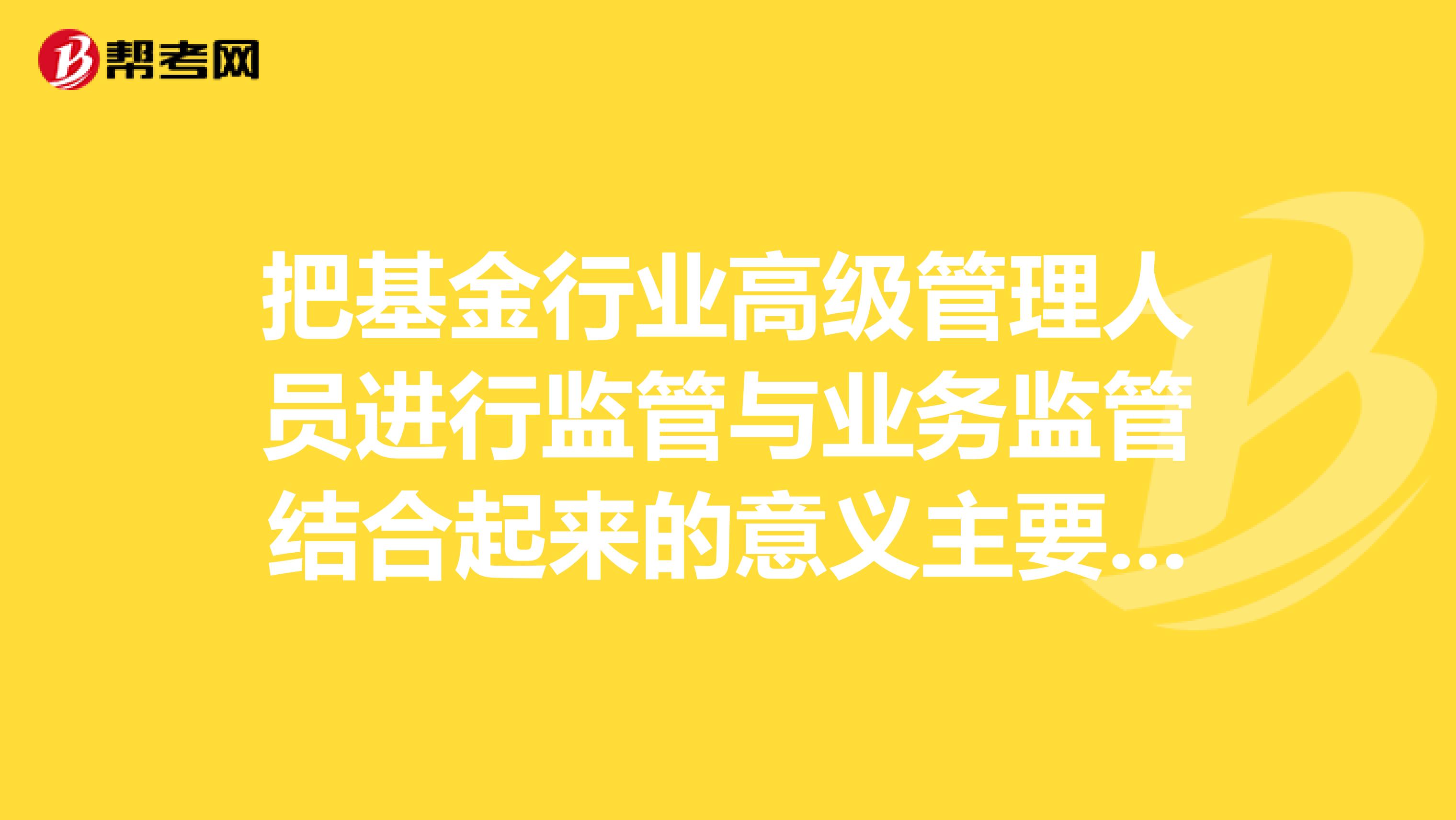 把基金行業(yè)高級管理人員進(jìn)行監(jiān)管與業(yè)務(wù)監(jiān)管結(jié)合起來的意義主要表現(xiàn)為。