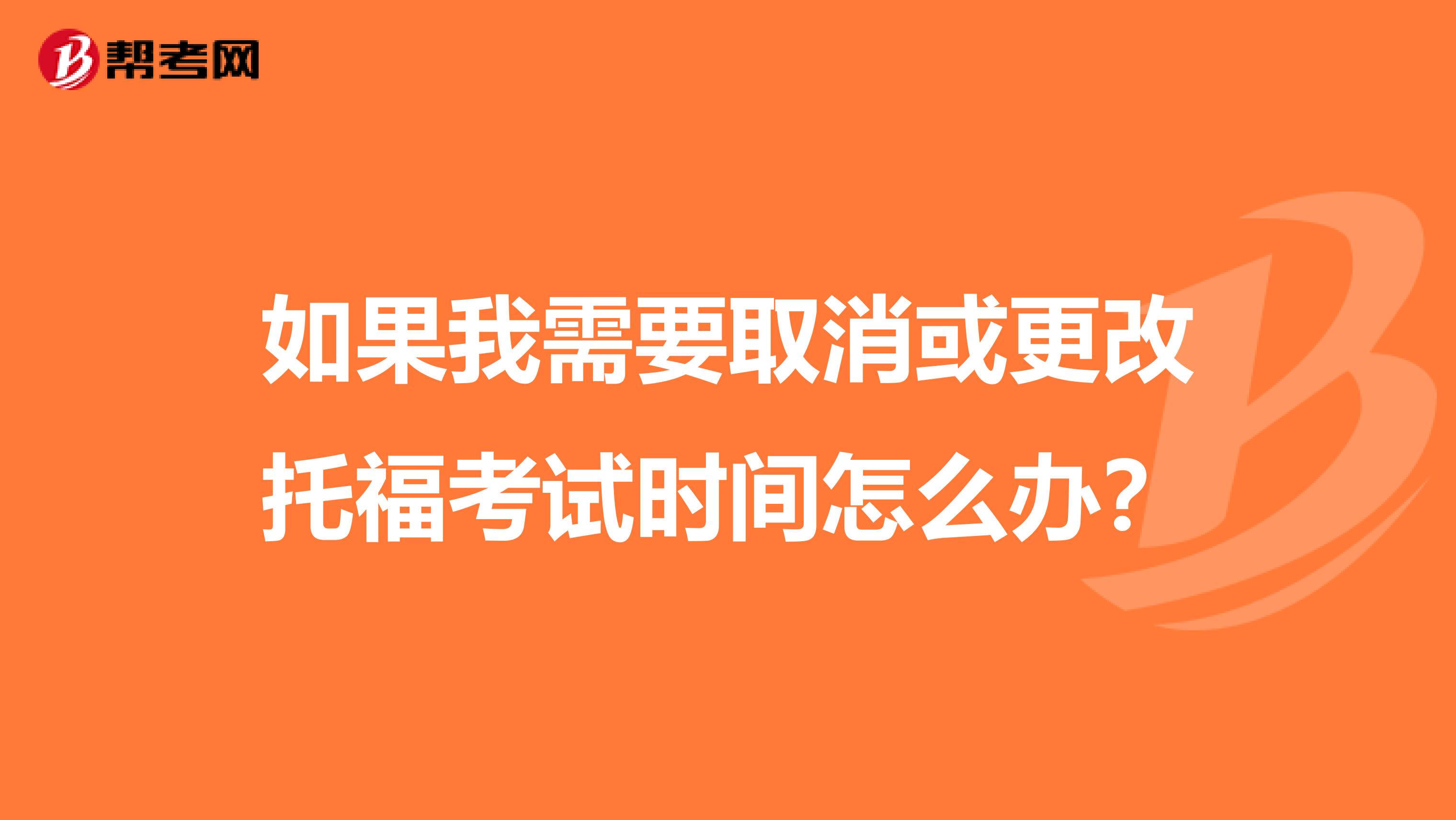 如果我需要取消或更改托福考试时间怎么办?