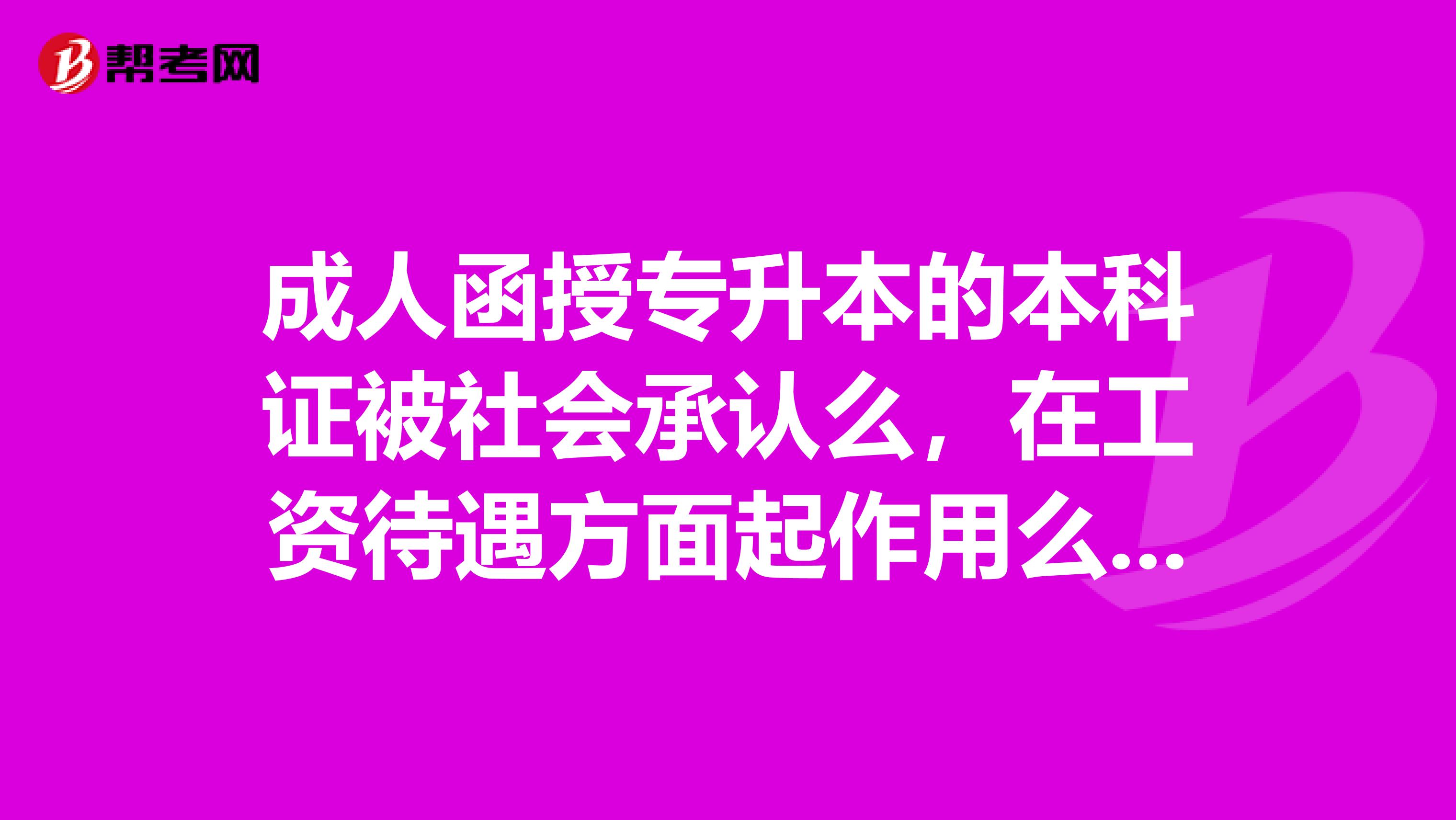 成人函授专升本的本科证被社会承认么，在工资待遇方面起作用么，学位证能考么，怎么考啊，请高手解答，越详细越好
