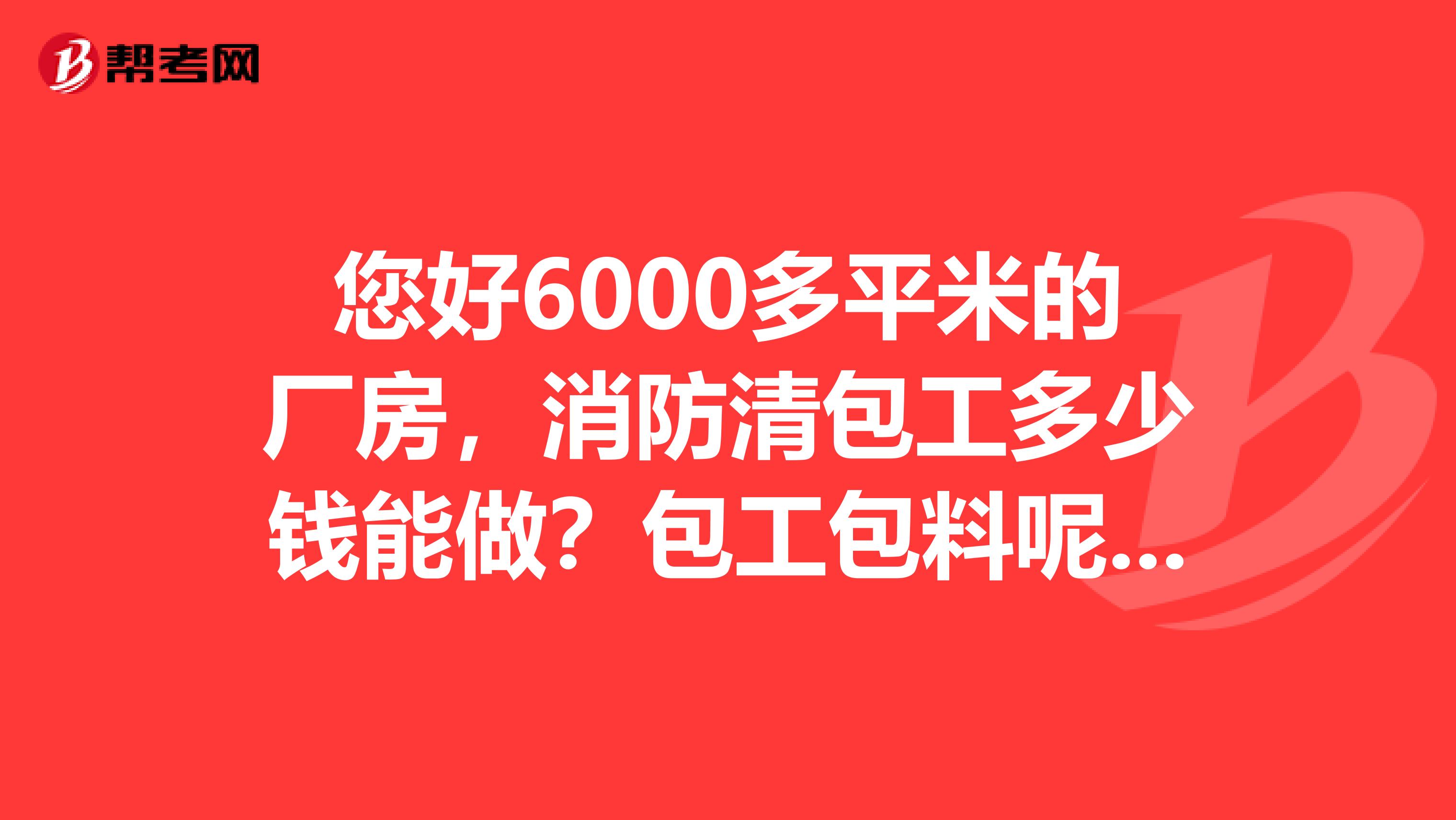 您好6000多平米的厂房，消防清包工多少钱能做？包工包料呢？能留个号吗？谢谢