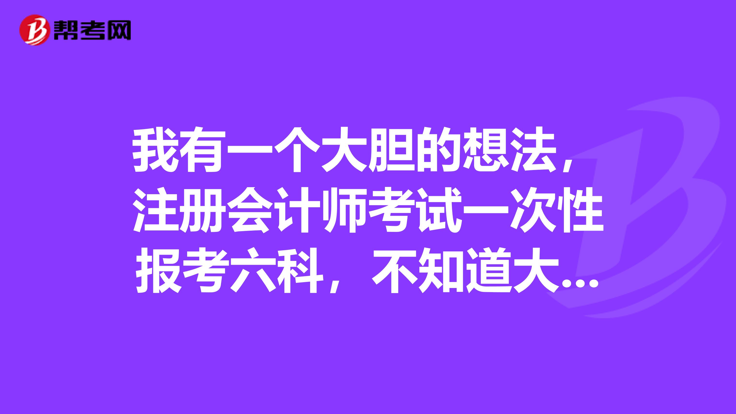 我有一個大膽的想法，注冊會計(jì)師考試一次性報(bào)考六科，不知道大家有什么好的意見嗎？