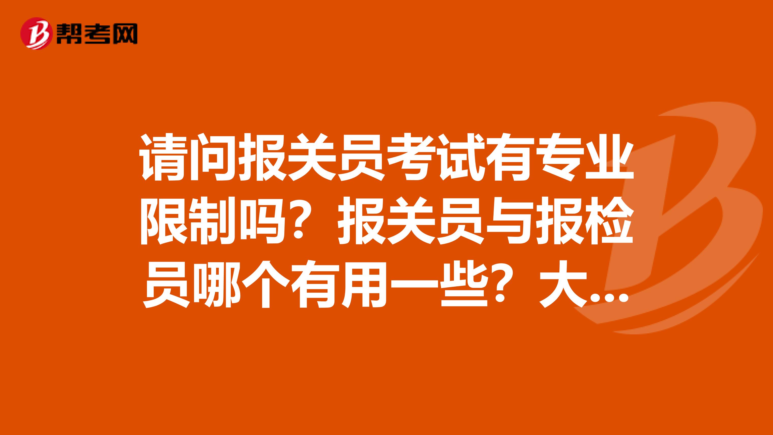 请问报关员考试有专业限制吗?报关员与报检员哪个有用一些?大学同学想考