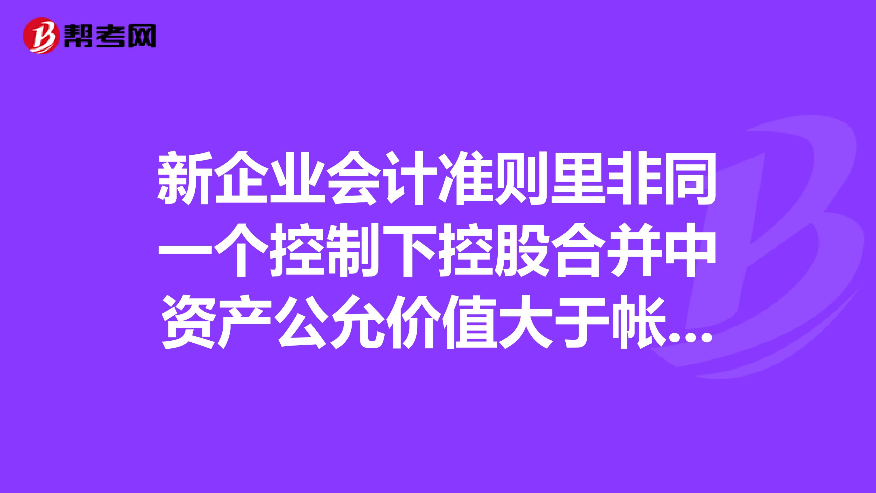 新企业会计准则里非同一个控制下控股合并中资产公允价值大于帐面价值的部分记入哪