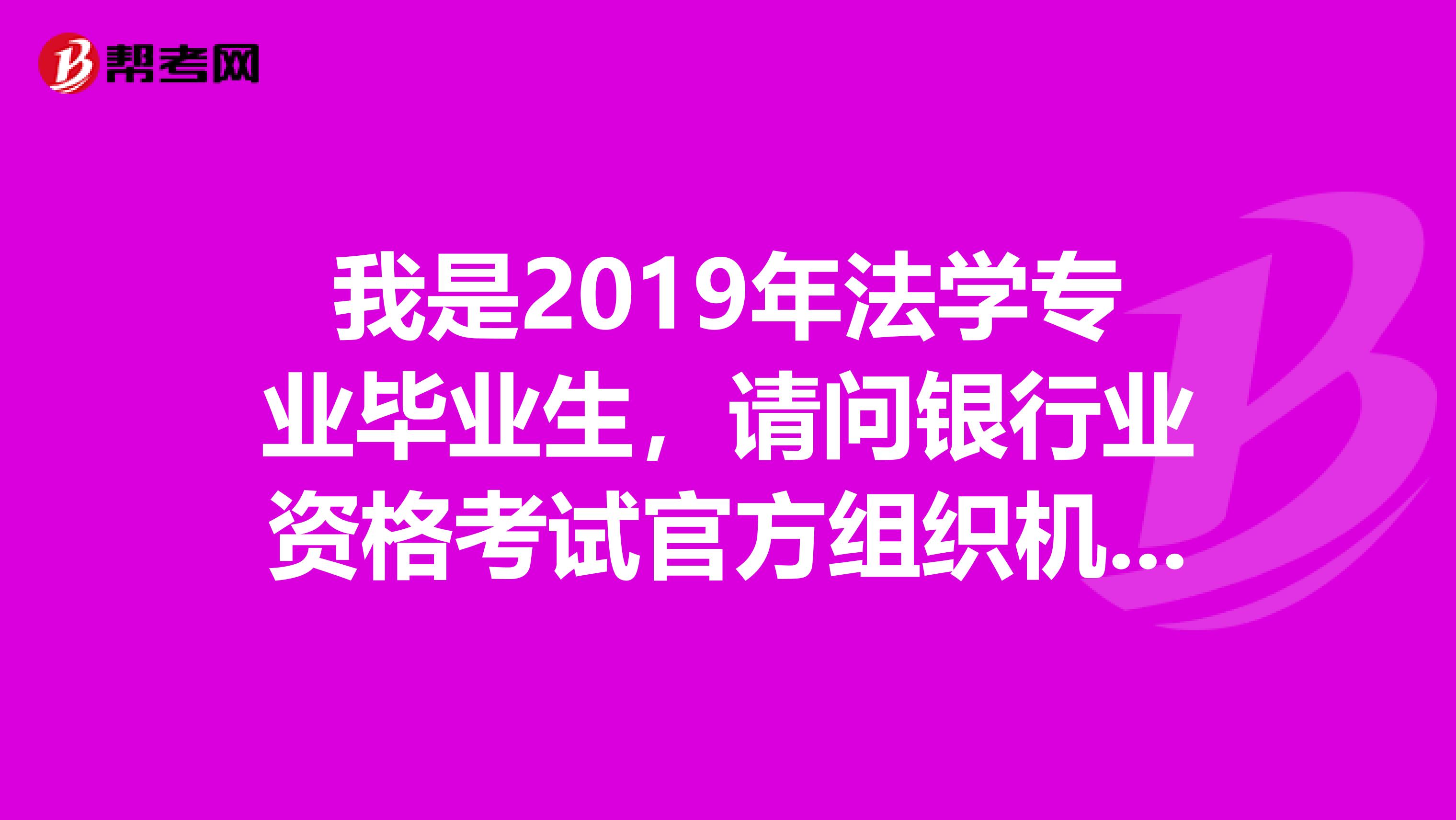 我是2019年法学专业毕业生，请问银行业资格考试官方组织机构和官方网站是什么？ 