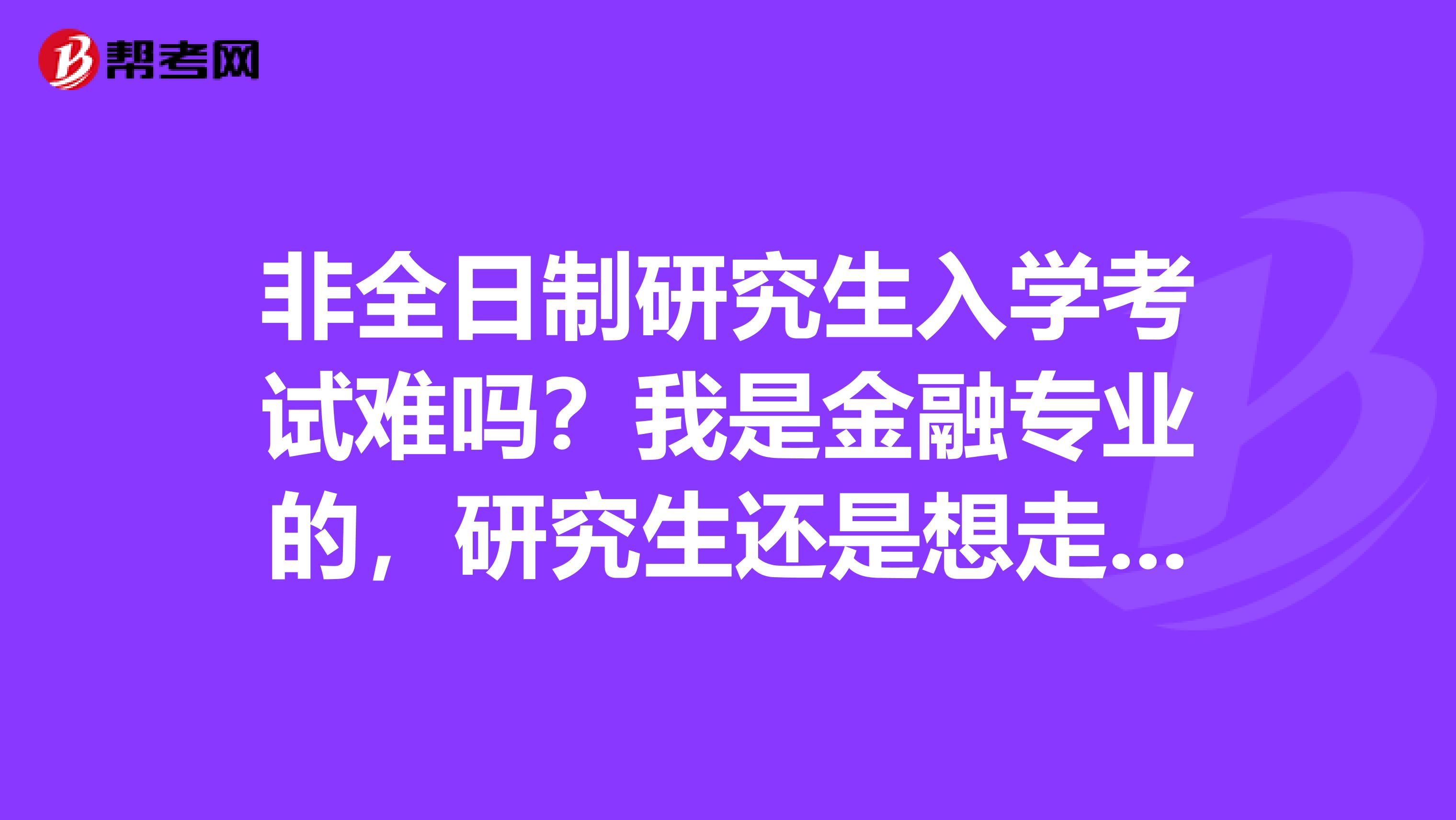 非全日制研究生入学考试难吗?我是金融专业的,研究生还是想走金融方面的