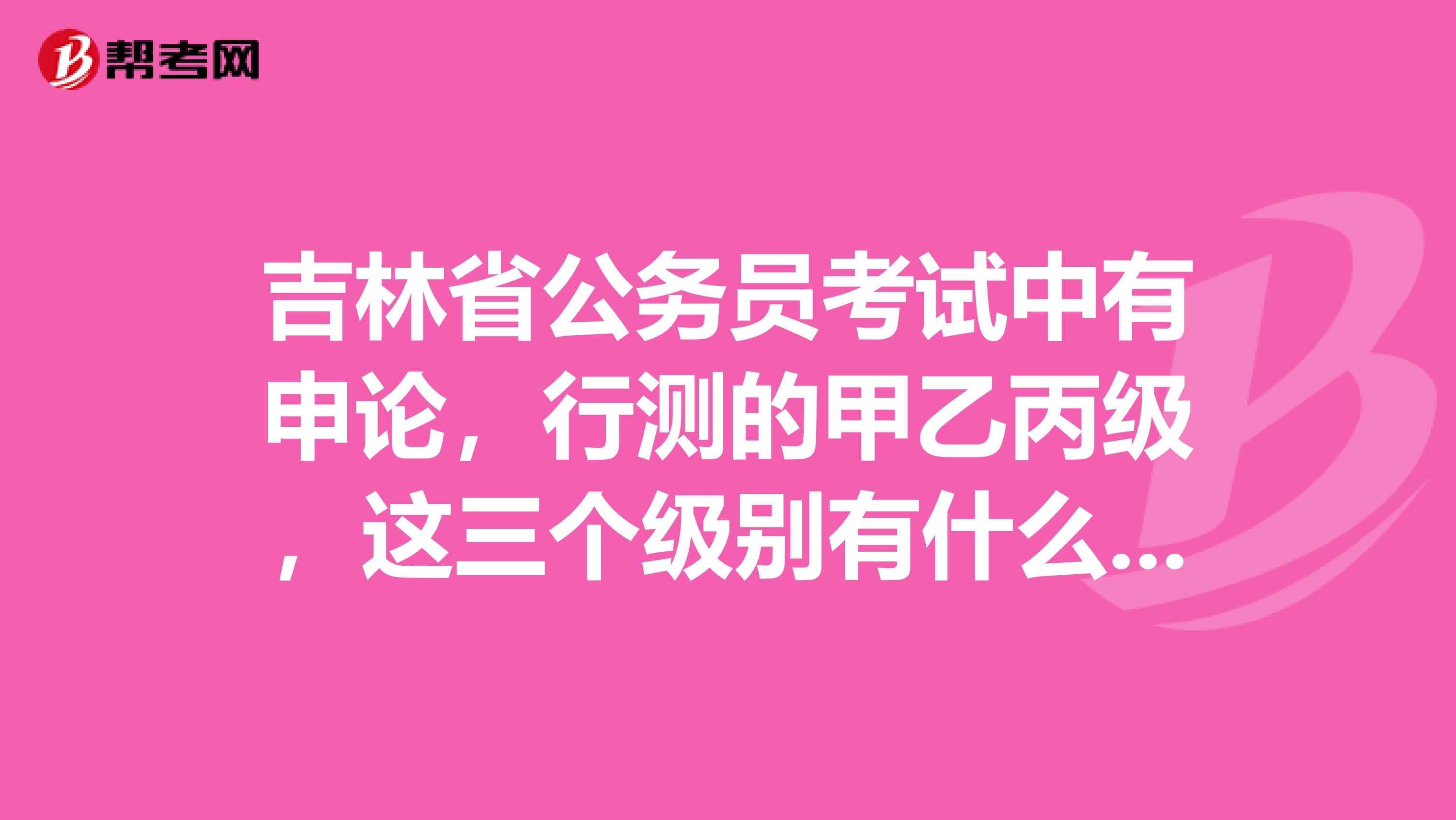 吉林省公务员考试中有申论，行测的甲乙丙级，这三个级别有什么不同？