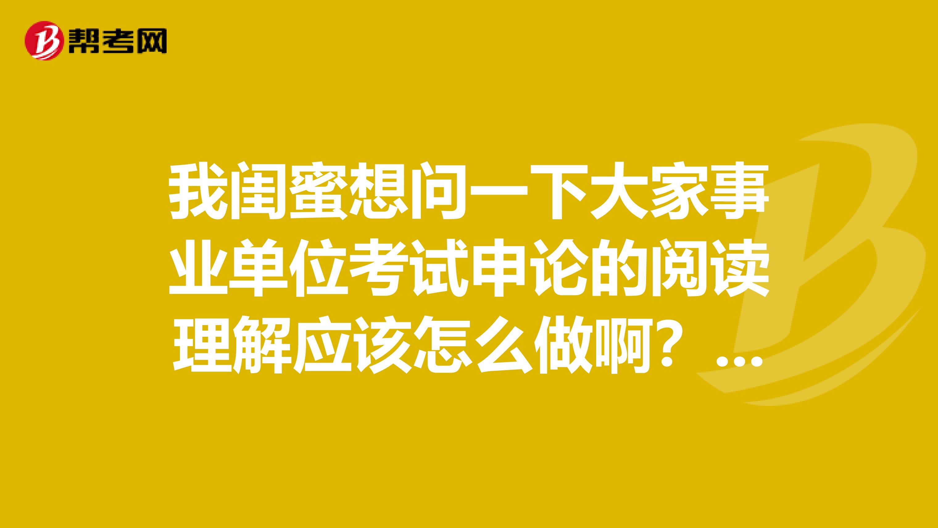 我闺蜜想问一下大家事业单位考试申论的阅读理解应该怎么做啊？做了好几天的练习，还是漏洞百出！