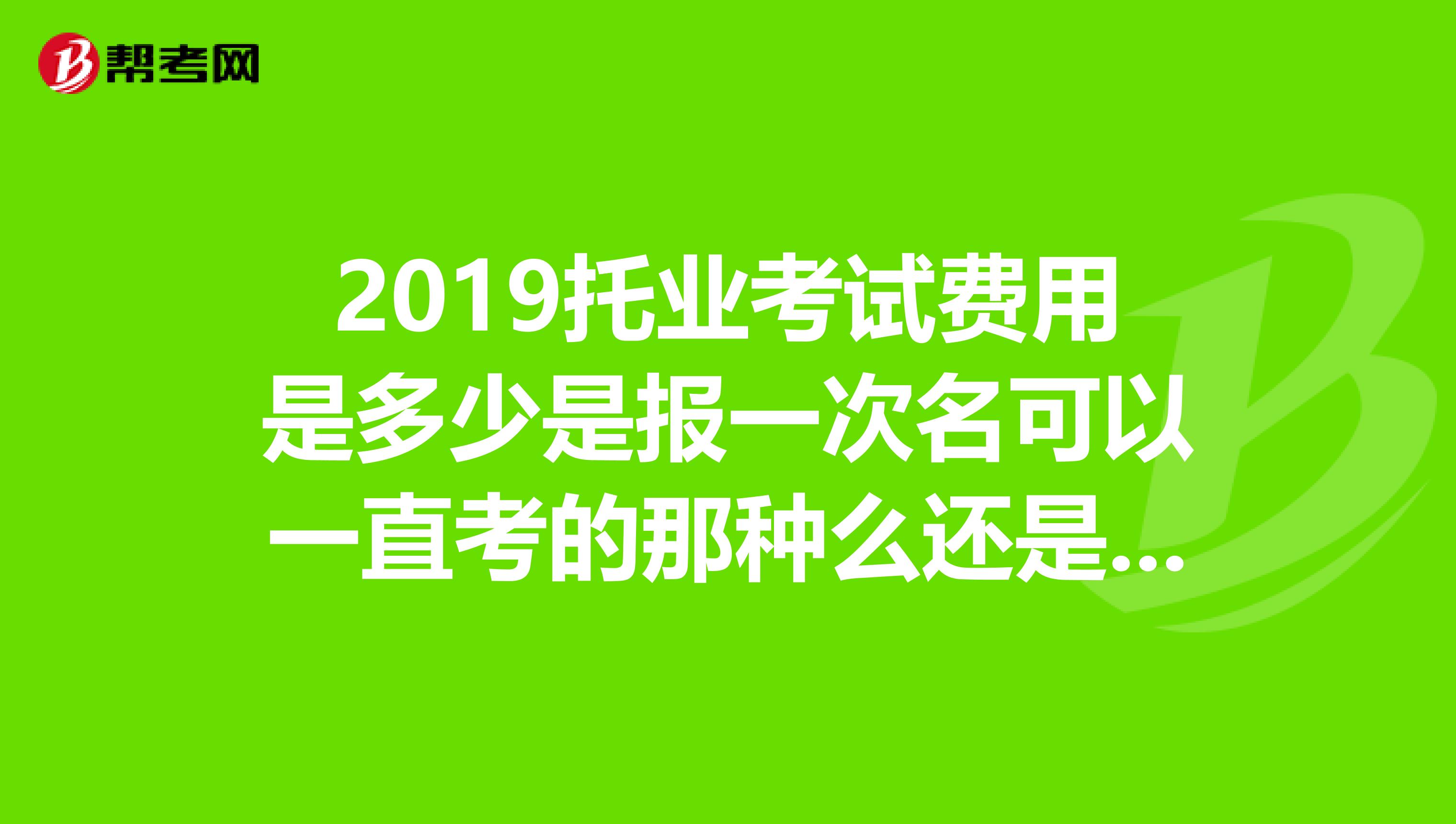 2019托业考试费用是多少是报一次名可以一直考的那种么还是像6级一样花一次钱考一次