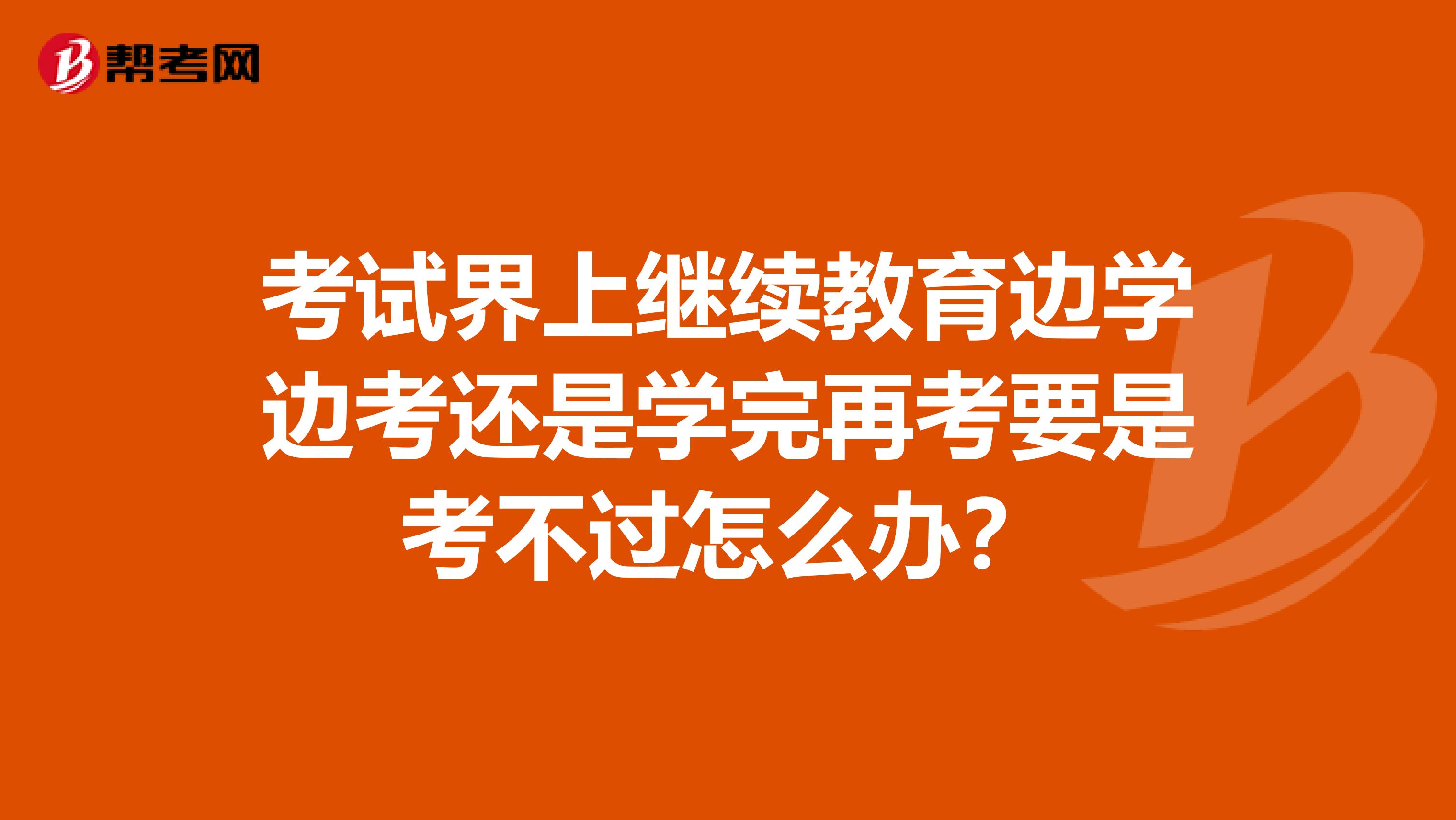 考试界上继续教育边学边考还是学完再考要是考不过怎么办？