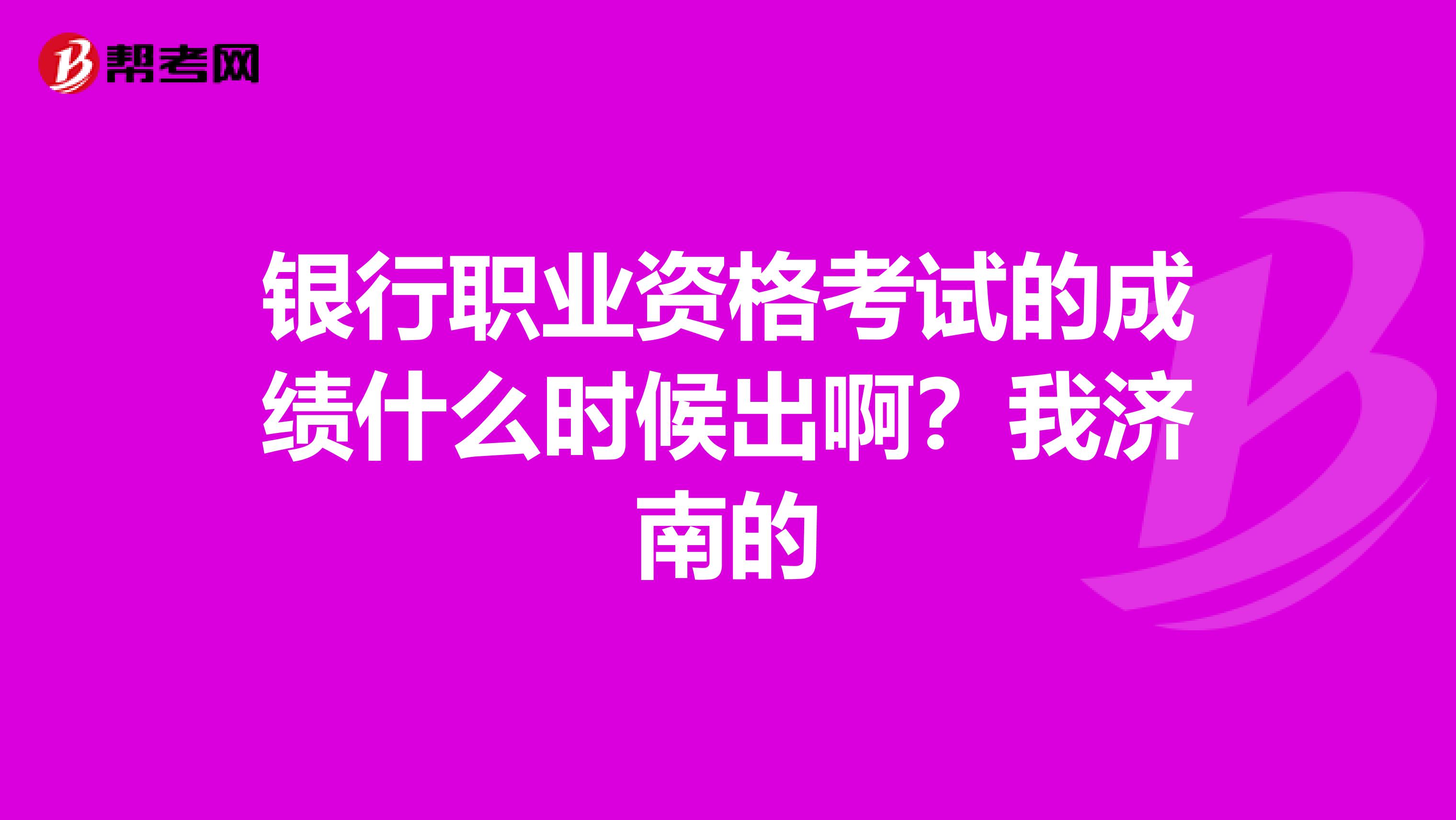 银行职业资格考试的成绩什么时候出啊？我济南的