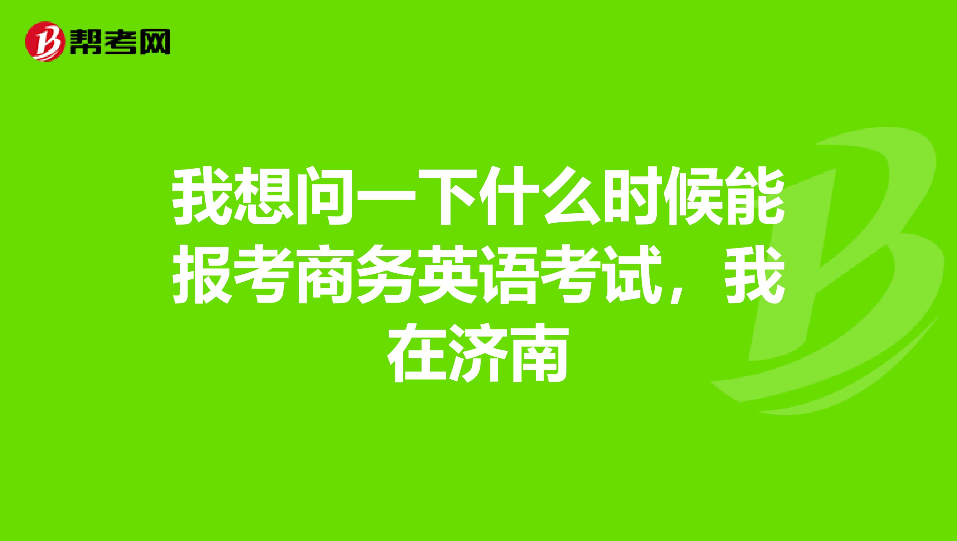 我想问一下什么时候能报考商务英语考试,我在济南