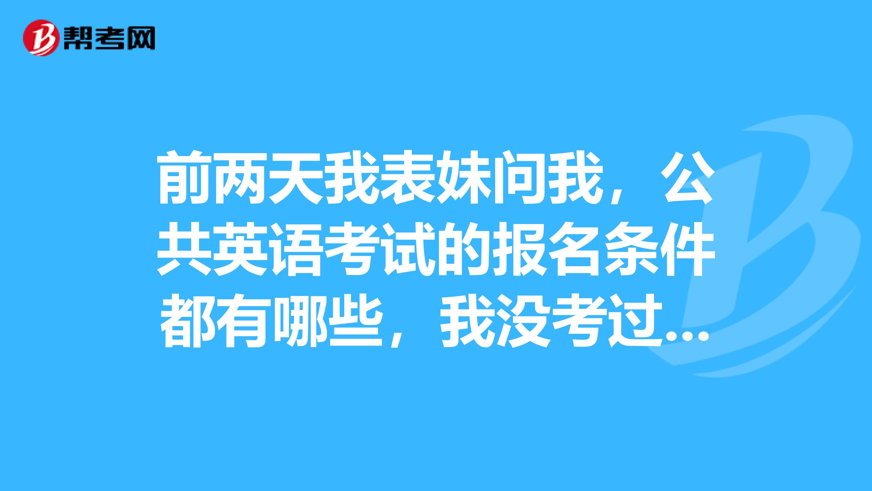 前两天我表妹问我，公共英语考试的报名条件都有哪些，我没考过，那个考过的能跟我说一下吗？
