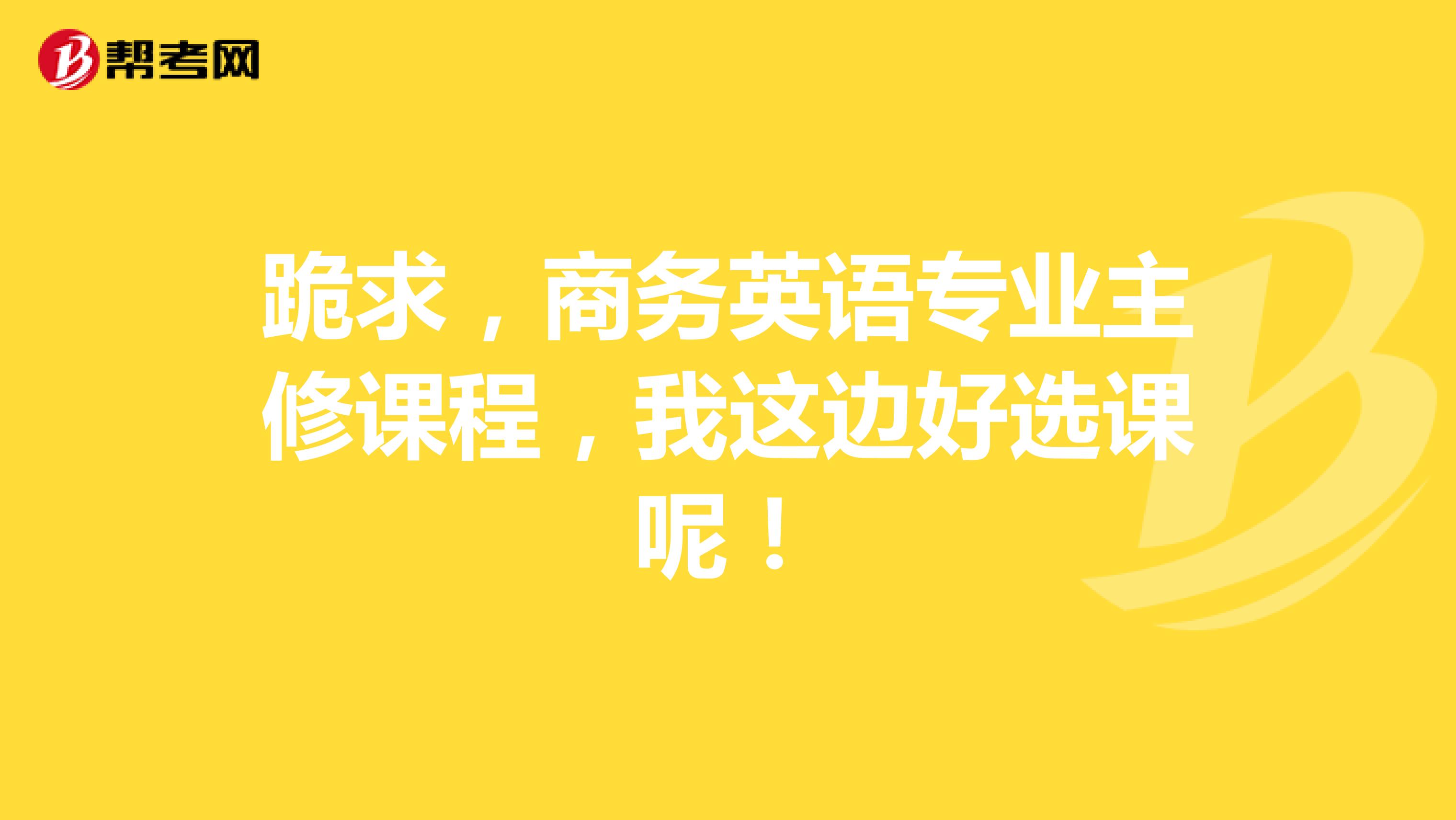 跪求,商务英语专业主修课程,我这边好选课呢!