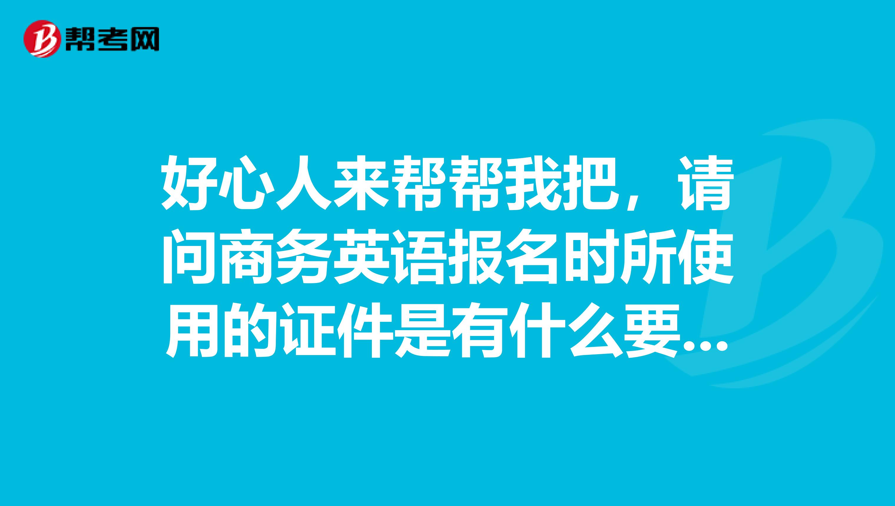 好心人来帮帮我把，请问商务英语报名时所使用的证件是有什么要求呢？谁知道？